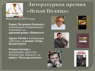 Финалисты 2014 года:
 
 Борис Петрович Екимов в
номинации «Современная
классика» за
произведение «Пиночет»
 Арсен Титов в номинации
«ХХI век» за роман «Тень 
Бехистунга»
 Роман Сенчин в
номинации «Детство.
Отрочество. Юность» за
книгу «Чего вы хотите»
 