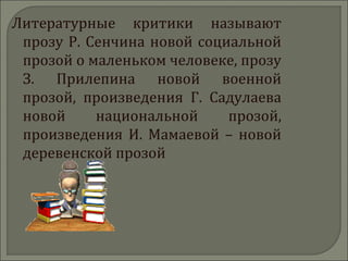Литературные критики называют
прозу Р. Сенчина новой социальной
прозой о маленьком человеке, прозу
З. Прилепина новой военной
прозой, произведения Г. Садулаева
новой национальной прозой,
произведения И. Мамаевой – новой
деревенской прозой
 
