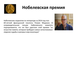 Нобелевская премия
Нобелевским лауреатом по литературе за 2014 год стал
69-летний французский писатель Патрик Модиано. В
сопроводительном письме Нобелевского комитета
подчеркивается, что тот был удостоен этой премии "за
искусство памяти, которым пробудил самые непостижимые
людские судьбы и раскрыл мир оккупации"
 