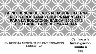 EN REVISTA MEXICANA DE INVESTIGACIÓN
EDUCATIVA
Camino a la
Investigación
Quinto A
Blog
LA INFLUENCIA DE LA EVALUACIÓN EXTERNA
EN LOS PROGRAMAS GUBERNAMENTALES
PARA LA EDUCACIÓN BÁSICA, 2002-2012
POR GABRIELA PÉREZ YARAHUÁN
 