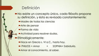 Definición
No existe un concepto único, cada filósofo propone
su definición, y ésta es revisada constantemente:
Madre de todas las ciencias
Arte de pensar
Forma de vida
Actividad para resolver dudas.
Etimológicamente:
Nace en Grecia s. VI a.C., hasta hoy.
 PHILIOS = Amor + SOPHIA= Sabiduría.
Amor al conocimiento, al saber.
 