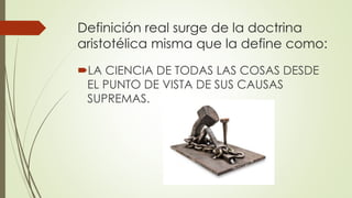 Definición real surge de la doctrina
aristotélica misma que la define como:
LA CIENCIA DE TODAS LAS COSAS DESDE
EL PUNTO DE VISTA DE SUS CAUSAS
SUPREMAS.
 
