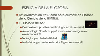 ESENCIA DE LA FILOSOFÍA.
Las dividimos en tres (toma nota alumn@ de Filosofía
de la Ciencia de la UNTRM).
1.- Filosofía del Ser:
Cosmovisión: ¿cuál es nuestro lugar en el universo?
Antropología filosófica: ¿qué somos alma u organismo
evolucionado?
Teología: ¿es cierta la Biblia?
Metafísica: ¿es real nuestra vida? ¿lo que vemos?
 
