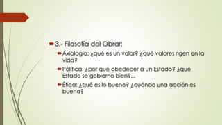 3.- Filosofía del Obrar:
Axiología: ¿qué es un valor? ¿qué valores rigen en la
vida?
Política: ¿por qué obedecer a un Estado? ¿qué
Estado se gobierno bien?...
Ética: ¿qué es lo bueno? ¿cuándo una acción es
buena?
 