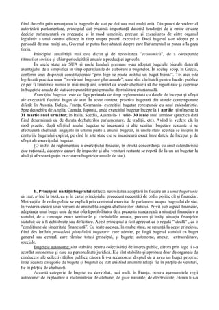 fiind dovedit prin renunţarea la bugetele de stat pe doi sau mai mulţi ani). Din punct de vedere al
autorizării parlamentare, principiul dat prezintă importanţă datorită tendinţei de a emite oricare
decizie parlamentară cu precauţie şi în mod temeinic, precum şi exercitarea de către organul
legislativ a unui control eficace în timp asupra puterii executive. Dacă bugetul s-ar adopta pe o
perioadă de mai mulţi ani, Guvenul ar putea face abateri despre care Parlamentul ar putea afla prea
tîrziu.
Principiul anualităţii mai este dictat şi de necesitatea ”economică”, de a corespunde
ritmurilor sociale şi chiar periodicităţii anuale a producţiei agricole.
În unele state ale SUA şi unele landuri germane s-au adoptat bugetele bienale datorită
avantajului de a simplifica în timp operaţiunile de elaborare a bugetelor. În acelaşi scop, în Grecia,
conform unei dispoziţii constituţionale ”prin lege se poate institui un buget bienal”. Tot aici este
legiferată practica unor ”previziuni bugetare plurianuale”, care sînt cheltuieli pentru lucrări publice
ce pot fi finalizate numai în mai mulţi ani, urmînd ca aceste cheltuieli să die repartizate şi cuprinse
în bugetele anuale de stat corespunzător progrmaului de realizare plurianuală.
Exerciţiul bugetar este de fapt perioada de timp reglementată cu datele de început şi sfîrşit
ale executării fiecărui buget de stat. În acest context, practica bugetară din statele contemporane
diferă: în Austria, Belgia, Franţa, Germania- exerciţiul bugetar corespunde cu anul calendaristic.
Spre deosebire de Anglia, Canada, Japonia, unde exerciţiul bugetar începe la 1 aprilie şi sfîrşeşte la
31 martie anul următor; în Italia, Suedia, Australia- 1 iulie- 30 iunie anul următor (practica dată
fiind determinată de de durata dezbaterilor parlamentare, de tradiţii, etc). Avînd în vedere că, în
mod practic, după sfîrţitul anului bugetar se incasează şi alte venituri bugetare restante şi se
efectuează cheltuieli angajate în ultima parte a anului bugetar, în unele state acestea se înscriu în
conturile bugetului expirat, pe cînd în alte state ele se incadrează exact între datele de început şi de
sfîrşit ale exerciţiului bugetar.
(O astfel de reglementare a exerciţiului finaciar, în strictă concordanţă cu anul calendaristic
este raţională, deoarece cazuri de impozite şi alte venituri restante se repetă de la un an bugetar la
altul şi afectează puţin executarea bugetelor anuale de stat).
b. Principiul unităţii bugetului reflectă necesitatea adoptării în fiecare an a unui buget unic
de stat, avînd la bază, ca şi în cazul principiului precedent necesităţi de ordin politic cît şi financiar.
Motivaţiile de ordin politic se explică prin controlul exercitat de parlament asupra bugetului de stat,
în vederea creării unei viziuni de ansmablu asupra cheltuielilor statului. Privit sub aspect financiar,
adoptarea unui buget unic de stat oferă posibilitatea de a prezenta starea reală a situaţiei financiare a
statului, de a cunoaşte exact veniturile şi cheltuielile anuale, precum şi însăşi situaţia finanţelor
statului: de a fi echilibrate sau deficitare. Acest principiul a fost apreciat ca o regulă ”ideală” , ca o
”condiţiune de sinceritate financiară”. Cu toate acestea, în multe state, se renunţă la acest principiu,
fiind des întîlnit procedeul pluralităţii bugetare: care admite, pe lîngă bugetul statului ca buget
general sau central, care rămîne totuşi principal, şi bugete: autonome, anexe, extraordinare,
speciale.
Bugetele autonome: sînt stabilite pentru colectivităţi de interes public, cărora prin lege li s-a
acordat autonomie şi care au personalitate juridică. Ele sînt stabilite şi aprobate doar de organele de
conducere ale colectivităţilor publice cărora li s-a recunoscut dreptul de a avea un buget propriu;
între această categorie de bugete şi bugetul de stat existînd anumite relaţii fie în părţile de venituri,
fie în părţile de cheltuieli.
Această categorie de bugete s-a dezvoltat, mai mult, în Franţa, pentru aşa-numitele regii
autonome: de exploatare a zăcămintelor de cărbune, de gaze naturale, de electricitate, cărora li s-a
 
