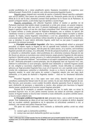 acordat posibilitatea de a reţine propfiturile pentru finanţarea investiţiilor şi acoperirea unor
cheltuieli proprii. Pentru R.M., în special, este vorba de autonomia bugetelor locale).
Bugetele anexe: răspund unor necesităţi de sporire a fondurilor băneşti specifice exploatării
unor servicii publice, unor ramuri ale economiei statale etc. Domeniile pentru care ele se stabilesc
diferă de la un stat la altul, elementul constant fiind aprobarea lor în fiecare an de Parlament, în
paralel cu bugetul statului, şi prin însăşi legea de aprobare a acestui buget.
Bugetele extraordinare: sînt alăturate bugetului ordinar al statului şi aprobate tot de
Parlament, practicate doar pentru situaţii excepţionale şi avînd, prin urmare, un caracter temporar.
Ele au un regim juridic mult mai strict. O practică îndelungată şi diversă a acestei categorii de
bugete îi aparţine Franţei, cel mai des citat buget extraordinar fiind ”domeniul extraordinar”, creat
în scopuri militare şi condus personal de Napoleon Bonaparte, care se alcătuia, în special, din
”produsele victoriei şi cuceririlor”, impozite şi alte contribuţii băneşti impuse învinţilor şi statelor
ocupate. În Anglia, crearea bugetelor extraordinare a avut loc, preponderent, pentru lucrări de
comunicaţii publice. Bugetele exraordinare trebuie deosebite de regimul cheltuielilor extraordinare,
care se introduce în cazul măririi deficitului bugetar, astfel încît nu mai poate fi acoperit prin
procedeele de emisiune monetară.
c. Principiul universalităţii bugetului: aflat într-o interdependenţă strînsă cu principiul
precedent, el impune regula ca bugetul de stat să cuprindă toate veniturile şi toate cheltuielile
statului din fiecare exerciţiu bugetar. Atît din punct de vedere practic, cît şi teoretic, universalitatea
bugetului prezintă atît avantaje, cît şi dificultăţi. Privită din perspectivă politică, un cuprins complet
al veniturilor şi cheltuielilor anuale, oferă posibilitatea de a determina orientarea finaciară de stat
din fiecare an, precum şi exercitarea unui control temeinic asupra practicii bugetare de către puterea
legislativă. Datorită acestui avantaj, prezent şi în cadrul principiului unităţii bugetului, aceste două
principii au fost apreciate îmbinate: ”universalitatea ca un aspect complementar al unităţii bugetului
de stat”. Deficienţa principală a acestui principiu, ţine de proporţiile mari ale bugetului brut, care,
elaborat în conformitate cu acest principiu, cuprinde toate cheltuielile şi veniturile bugetare anuale
de stat, atrăgînd şi necesitatea amplificării evidenţei contabile. Aceste dificultăţi au condiţionat
aplicarea, pe lîngă procedeul bugetului brut, şi pe cel al bugetului net, care cuprinde numai soldul1
rezultat din compensarea veniturilor şi cheltuielilor. Acesta se va înscrie în partea de venituri a
bugetului statului, în cazul cînd partea de venituri a bugetului statului este mai mare decît
cheltuielile, şi în partea de cheltuieli a bugetului statului - cînd are loc fenomenul deficitului
bugetar.
Procedeul bugetului net a fost supus unor mari critici, datorită faptului că permite
camuflarea cuantumurilor băneşti reale fie ale unor venituri, fie ale unor cheltuieli bugetare de stat.
Mai frecvent, acest procedeu a creat condiţii favorabile abuzului aparatului fiscal al statului de a
spori cheltuielile de percepere a impozitelor şi taxelor, abuz protejat prin înscrierea în bugetul
statului numai a produsului net al acestor venituri bugetare principale.
Pornind de la avantajele şi carenţele menţionate mai sus, în multe state s-a recurs la
procedeul bugetului mixt, în care, pentru anumite sectoare sau ramuri de activitate, categorii de
acţiuni, în bugetul statului se înscriu toate veniturile şi toate cheltuielile, iar pentru celelalte ramuri,
se înscriu numai soldurile nete.
d. Principiul echilibrării bugetului de stat: principiul clasic , care a suferit în timp multe
alterări. Este fundamentat pe ideea că cel mai reuşit buget este cel se apropie de deficit, degajînd
însă un excedent simbolic (pornindu-se de la aprecierea că echivalenţa cantitativă a ven. şi
cheltuiel., este semnul unei politici financiare bune.
Din punct de vedere matematic, între veniturile şi cheltuielile publice există trei relaţii
posibile:
1) venituri egale cu cheltuielile (echilibru)
2) venituri mai mari decît cheltuielile (proficit sau excedent)
1
Sold: 1) diferenţa între totalul sumelor înscrise în debitul unui cont şi totalul sumelor înscrise în creditul
aceluiaşi cont; 2) rest de plată la lichidarea unei obligaţii (3 marfă rămasă nevîndută şi care se vinde cu un preţ
redus).
 