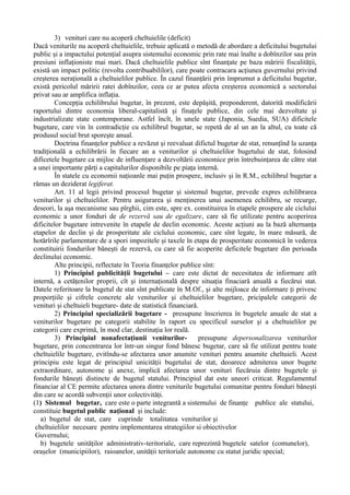 3) venituri care nu acoperă cheltuielile (deficit)
Dacă veniturile nu acoperă cheltuielile, trebuie aplicată o metodă de abordare a deficitului bugetului
public şi a impactului potenţial asupra sistemului economic prin rate mai înalte a dobînzilor sau prin
presiuni inflaţioniste mai mari. Dacă cheltuielile publice sînt finanţate pe baza măririi fiscalităţii,
există un impact politic (revolta contribuabililor), care poate contracara acţiunea guvernului privind
creşterea neraţională a cheltuielilor publice. În cazul finanţării prin împrumut a deficitului bugetar,
există pericolul măririi ratei dobînzilor, ceea ce ar putea afecta creşterea economică a sectorului
privat sau ar amplifica inflaţia.
Concepţia echilibrului bugetar, în prezent, este depăşită, preponderent, datorită modificării
raportului dintre economia liberal-capitalistă şi finaţele publice, din cele mai dezvoltate şi
industrializate state contemporane. Astfel încît, în unele state (Japonia, Suedia, SUA) dificitele
bugetare, care vin în contradicţie cu echilibrul bugetar, se repetă de al un an la altul, cu toate că
produsul social brut sporeşte anual.
Doctrina finanţelor publice a revăzut şi reevaluat difictul bugetar de stat, renunţînd la uzanţa
tradiţională a echilibrării în fiecare an a veniturilor şi cheltuielilor bugetului de stat, folosind
dificetele bugetare ca mijloc de influenţare a dezvoltării economice prin întrebuinţarea de către stat
a unei importante părţi a capitalurilor disponibile pe piaţa internă.
În statele cu economii naţioanle mai puţin prospere, inclusiv şi în R.M., echilibrul bugetar a
rămas un deziderat legiferat.
Art. 11 al legii privind procesul bugetar şi sistemul bugetar, prevede expres echilibrarea
veniturilor şi cheltuielilor. Pentru asigurarea şi menţinerea unui asemenea echilibru, se recurge,
deseori, la aşa mecanisme sau pîrghii, cim este, spre ex. constituirea în etapele prospere ale ciclului
economic a unor fonduri de de rezervă sau de egalizare, care să fie utilizate pentru acoperirea
dificitelor bugetare intrevenite în etapele de declin economic. Aceste acţiuni au la bază alternanţa
etapelor de declin şi de prosperitate ale ciclului economic, care sînt legate, în mare măsură, de
hotărîrile parlamentare de a spori impozitele şi taxele în etapa de prosperitate economică în vederea
constituirii fondurilor băneşti de rezervă, cu care să fie acoperite deficitele bugetare din perioada
declinului economic.
Alte principii, reflectate în Teoria finanţelor publice sînt:
1) Principiul publicităţii bugetului – care este dictat de necesitatea de informare atît
internă, a cetăţenilor proprii, cît şi internaţională despre situaţia finaciară anuală a fiecărui stat.
Datele referitoare la bugetul de stat sînt publicate în M.Of., şi alte mijloace de informare ţi privesc
proporţiile şi cifrele concrete ale veniturilor şi cheltuielilor bugetare, pricipalele categorii de
venituri şi cheltuieli bugetare- date de statistică financiară.
2) Principiul specializării bugetare - presupune înscrierea în bugetele anuale de stat a
veniturilor bugetare pe categorii stabilite în raport cu specificul surselor şi a cheltuielilor pe
categorii care exprimă, în mod clar, destinaţia lor reală.
3) Principiul nonafectaţiunii veniturilor- presupune depersonalizarea veniturilor
bugetare, prin concentrarea lor într-un singur fond bănesc bugetar, care să fie utilizat pentru toate
cheltuielile bugetare, evitîndu-se afectarea unor anumite venituri pentru anumite cheltuieli. Acest
principiu este legat de principiul unicităţii bugetului de stat, deoarece admiterea unor bugete
extraordinare, autonome şi anexe, implică afectarea unor venituri fiecăruia dintre bugetele şi
fondurile băneşti distincte de bugetul statului. Principiul dat este uneori criticat. Regulamentul
financiar al CE permite afectarea unora dintre veniturile bugetului comunitar pentru fonduri băneşti
din care se acordă subvenţii unor colectivităţi.
(1) Sistemul bugetar, care este o parte integrantă a sistemului de finanţe publice ale statului,
constituie bugetul public naţional şi include:
a) bugetul de stat, care cuprinde totalitatea veniturilor şi
cheltuielilor necesare pentru implementarea strategiilor si obiectivelor
Guvernului;
b) bugetele unităţilor administrativ-teritoriale, care reprezintă bugetele satelor (comunelor),
oraşelor (municipiilor), raioanelor, unităţii teritoriale autonome cu statut juridic special;
 