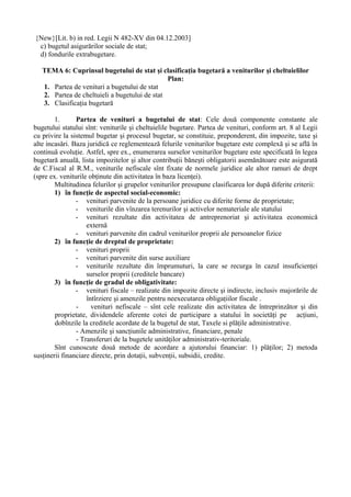 {New}[Lit. b) in red. Legii N 482-XV din 04.12.2003]
c) bugetul asigurărilor sociale de stat;
d) fondurile extrabugetare.
TEMA 6: Cuprinsul bugetului de stat şi clasificaţia bugetară a veniturilor şi cheltuielilor
Plan:
1. Partea de venituri a bugetului de stat
2. Partea de cheltuieli a bugetului de stat
3. Clasificaţia bugetară
1. Partea de venituri a bugetului de stat: Cele două componente constante ale
bugetului statului sînt: veniturile şi cheltuielile bugetare. Partea de venituri, conform art. 8 al Legii
cu privire la sistemul bugetar şi procesul bugetar, se constituie, preponderent, din impozite, taxe şi
alte incasări. Baza juridică ce reglementează felurile veniturilor bugetare este complexă şi se află în
continuă evoluţie. Astfel, spre ex., enumerarea surselor veniturilor bugetare este specificată în legea
bugetară anuală, lista impozitelor şi altor contribuţii băneşti obligatorii asemănătoare este asigurată
de C.Fiscal al R.M., veniturile nefiscale sînt fixate de normele juridice ale altor ramuri de drept
(spre ex. veniturile obţinute din activitatea în baza licenţei).
Multitudinea felurilor şi grupelor veniturilor presupune clasificarea lor după diferite criterii:
1) în funcţie de aspectul social-economic:
- venituri parvenite de la persoane juridice cu diferite forme de proprietate;
- veniturile din vînzarea terenurilor şi activelor nemateriale ale statului
- venituri rezultate din activitatea de antreprenoriat şi activitatea economică
externă
- venituri parvenite din cadrul veniturilor proprii ale persoanelor fizice
2) în funcţie de dreptul de proprietate:
- venituri proprii
- venituri parvenite din surse auxiliare
- veniturile rezultate din împrumuturi, la care se recurga în cazul insuficienţei
surselor proprii (creditele bancare)
3) în funcţie de gradul de obligativitate:
- venituri fiscale – realizate din impozite directe şi indirecte, inclusiv majorările de
întîrziere şi amenzile pentru neexecutarea obligaţiilor fiscale .
- venituri nefiscale – sînt cele realizate din activitatea de întreprinzător şi din
proprietate, dividendele aferente cotei de participare a statului în societăţi pe acţiuni,
dobînzile la creditele acordate de la bugetul de stat, Taxele si plăţile administrative.
- Amenzile şi sancţiunile administrative, financiare, penale
- Transferuri de la bugetele unităţilor administrativ-teritoriale.
Sînt cunoscute două metode de acordare a ajutorului financiar: 1) plăţilor; 2) metoda
susţinerii financiare directe, prin dotaţii, subvenţii, subsidii, credite.
 