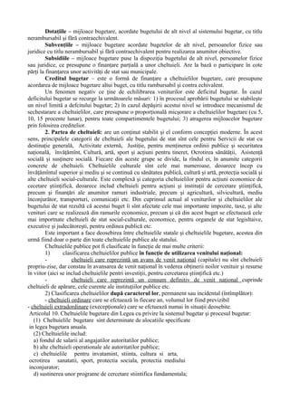 Dotaţiile – mijloace bugetare, acordate bugetului de alt nivel al sistemului bugetar, cu titlu
nerambursabil şi fără contraechivalent.
Subvenţiile – mijloace bugetare acordate bugetelor de alt nivel, persoanelor fizice sau
juridice cu titlu nerambursabil şi fără contraechivalent pentru realizarea anumitor obiective.
Subsidiile – mijloace bugetare puse la dispoziţia bugetului de alt nivel, persoanelor fizice
sau juridice, ce presupune o finanţare parţială a unor cheltuieli. Are la bază o participare în cote
părţi la finanţarea unor activităţi de stat sau municipale.
Creditul bugetar – este o formă de finanţare a cheltuielilor bugetare, care presupune
acordarea de mijloace bugetare altui buget, cu titlu rambursabil şi contra echivalent.
Un fenomen negativ ce ţine de echilibrarea veniturilor este deficitul bugetar. În cazul
deficitului bugetar se recurge la următoarele măsuri: 1) în procesul aprobării bugetului se stabileşte
un nivel limită a defcitului bugetar; 2) în cazul depăşirii acestui nivel se introduce mecanismul de
sechestarare a cheltuielilor, care presupune o proporţională micşorare a cheltuielilor bugetare (cu 5,
10, 15 procente lunar), pentru toate compartimentele bugetului; 3) atragerea mijloacelor bugetare
prin folosirea creditelior.
2. Partea de cheltuieli: are un conţinut stabilit şi el conform concepţiei moderne. În acest
sens, principalele categorii de cheltuieli ale bugetului de stat sînt cele pentru Servicii de stat cu
destinaţie generală, Activitate externă, Justiţie, pentru menţinerea ordinii publice şi securitatea
naţională, învăţămînt, Cultură, artă, sport şi acţiuni pentru tineret, Ocrotirea sănătăţii, Asistenţă
socială şi susţinere socială. Fiecare din aceste grupe se divide, la rîndul ei, în anumite categorii
concrete de cheltuieli. Cheltuielile culturale sînt cele mai numeroase, deoarece încep cu
învăţămîntul superior şi mediu şi se continuă cu sănătatea publică, cultură şi artă, protecţia socială şi
alte cheltuieli social-culturale. Este complexă şi categoria cheltuielilor pentru acţiuni economice de
cecetare ştiinţifică, deoarece includ cheltuieli pentru acţiuni şi instituţii de cercetare ştiinţifică,
precum şi finanţări ale anumitor ramuri industriale, precum şi agricultură, silvicultură, mediu
înconjurător, transporturi, comunicaţii etc. Din cuprinsul actual al veniturilor şi cheltuielilor ale
bugetului de stat rezultă că acestui buget îi sînt afectate cele mai importante impozite, taxe, şi alte
venituri care se realizează din ramurile economice, precum şi că din acest buget se efectuează cele
mai importnate cheltuieli de stat social-culturale, economice, pentru organele de stat legisltaive,
executive şi judecătoreşti, pentru ordinea publică etc.
Este important a face deosebirea între cheltuielile statale şi cheltuielile bugetare, acestea din
urmă fiind doar o parte din toate cheltuielile publice ale statului.
Cheltuielile publice pot fi clasificate în funcţie de mai multe criterii:
1) clasificarea cheltuielilor publice în funcţie de utilizarea venitului naţional:
- cheltuieli care reprezintă un avans de venit naţional (capitale) nu sînt cheltuieli
propriu-zise, dar constau în avansarea de venit naţional în vederea obţinerii noilor venituir şi resurse
în viitor (aici se includ cheltuielile pentri investiţii, pentru cercetarea ştiinţifică etc.)
- cheltuieli care reprezintă un consum definitiv de venit naţional cuprinde
cheltuieli de apărare, cele curente ale instituţiilor publice etc.
2) Clasificarea cheltuielilor după caracterul lor, permanent sau incidental (întîmplător):
- cheltuieli ordinare care se efctuează în fiecare an, volumul lor fiind previzibil
- cheltuieli extradordinare (execepţionale) care se efctuează numai în situaţii deosebite.
Articolul 10. Cheltuielile bugetare din Legea cu privire la sistemul bugetar şi procesul bugetar:
(1) Cheltuielile bugetare sint determinate de alocatiile specificate
in legea bugetara anuala.
(2) Cheltuielile includ:
a) fondul de salarii al angajatilor autoritatilor publice;
b) alte cheltuieli operationale ale autoritatilor publice;
c) cheltuielile pentru invatamint, stiinta, cultura si arta,
ocrotirea sanatatii, sport, protectia sociala, protectia mediului
inconjurator;
d) sustinerea unor programe de cercetare stiintifica fundamentala;
 