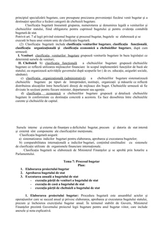 principiul specializării bugetare, care presupune precizarea provenienţei fiecărui venit bugetar şi a
destinaţiei specifice a fecărei categorii de cheltuieli bugetare.
Clasificaţia bugetară înseamnă gruparea, numerotarea şi denumirea legală a veniturilor şi
cheltuielilor statului, fiind obligatorie pentru cuprinsul bugetului şi pentru evidenţa contabilă
bugetară de stat.
Potrivit art. 7 al legii privind sistemul bugetar şi procesul bugetar, bugetele se elaborează şi se
execută în baza unui sistem unic de clasificaţie bugetară.
(2) Clasificaţia bugetară include clasificaţia veniturilor bugetare, clasificaţia funcţională,
clasificaţia organizaţională şi clasificaţia economică a cheltuielilor bugetare, după cum
urmează:
I. Venituri clasificaţia veniturilor bugetare grupează veniturile bugetare în baza legislaţiei ce
determină sursele de venituri;
II. Cheltuieli b) clasificaţia funcţională a cheltuielilor bugetare grupează cheltuielile
bugetare ce reflectă utilizarea mijloacelor financiare în scopul implementării funcţiilor de bază ale
statului; ea organizează activităţile guvernului după scopurile lor ( de ex. educaţie, asigurări sociale,
sănătate).
c) clasificaţia organizaţională (administrativă) a cheltuielilor bugetare sistematizează
cheltuielile bugetare pe tipuri de întreprinderi, instituţii, organizaţii şi măsurile ce reflectă
distribuirea alocaţiilor între beneficiarii direcţi de mijloace din buget. Cheltuielile urmează să fie
divizate în secţiuni pentru fiecare minister, departament sau agenţie.
d) clasificaţia economică a cheltuielilor bugetare grupează şi detaliază cheltuielile
bugetare în conformitate cu destinaţia concretă a acestora. Ea face deosebirea între cheltuielile
curente şi cheltuielile de capital.
Sursele interne şi externe de finanţare a deficitului bugetar, precum şi datoria de stat internă
şi externă sînt componente ale clasificaţiilor menţionate.
Clasificaţia bugetară asigură:
a) sistematizarea indicilor bugetari pentru elaborarea, aprobarea şi executarea bugetelor;
b) comparabilitatea internaţională a indicilor bugetari, conţinînd similitudini cu sistemele
de clasificaţie utilizate de organismele financiare internaţionale.
Clasificaţia bugetară se elaborează de Ministerul Finanţelor şi se aprobă prin hotarîre a
Parlamentului.
Tema 7: Procesul bugetar
Plan:
1. Elaborarea proiectului bugetar
2. Aprobarea bugetului de stat
3. Executarea anuală a bugetului de stat
- execuţia părţii de venituri a bugetului de stat
- execuţia de casă a bugetului de stat
- execuţia părţii de cheltuieli a bugetului de stat
1. Elaborarea proiectului bugetar: Procedura bugetară este ansamblul actelor şi
operaţiunilor care se succed anual şi privesc elaborarea, aprobarea şi executarea bugetului statului,
precum şi încheierea exerciţiului bugetar anual. În termenul stabilit de Guvern, Ministerul
Finanţelor prezintă Guvernului proiectul legii bugetare pentru anul bugetar viitor, care include
anexele şi nota explicativă.
 