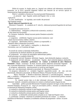 Diferit de aceasta, în Anglia spere ex., bugetul este elaborat sub îndrumarea cancelarului
tezaurului, iar în SUA, proiectul bugetului federal este întocmit de un serviciu special ce
funcţionează pe lîngă preşedinţia statului.
Pînă la 1 octombrie a fiecărui an, Guvernul prezintă Parlamentului:
a) proiectul legii bugetare pentru anul bugetar viitor şi nota
explicativă;
b) lista modificărilor în legislaţie, care rezultă din proiectul
legii bugetare anuale.
Bazele elaborarii bugetului de stat
Ministerul Finanţelor, în condiţiile art.15 alin.(2), elaborează proiectul bugetului de stat bazat
pe:
a) scopurile prevazute la art.14 :
a) implementarea strategiilor şi obiectivelor economice, sociale şi
de alta natură ale Guvernului;
b) formarea fondurilor băneşti necesare pentru finanţarea acţiunilor
Guvernului;
c) asigurarea echilibrului bugetar necesar pentru menţinerea unei
situaţii macroeconomice stabile a statului;
d) asigurarea administrării efective, calitative şi responsabile a
finanţelor aflate la dispoziţia Guvernului;
e) expunerea în mod explicit a strategiilor şi obiectivelor
Guvernului, care vor fi realizate de buget.
b) sursele de venituri şi destinaţia cheltuielilor;
c) propunerile de cheltuieli detaliate ale autorităţilor publice;
d) propunerile de venituri ale autorităţilor administraţiei publice
locale prezentate in condiţiile titlului III;
e) propunerile privind finanţarea deficitului bugetar, dacă cheltuielile depăsesc veniturile;
f) propunerile privind utilizarea excedentului bugetar, dacă veniturile depăşesc cheltuielile.
Elaborarea estimărilor preliminare de venituri şi cheltuieli de către Ministerul
Finanţelor : Datele economice de bază, necesare pentru elaborarea proiectului bugetului de
stat, se prezintă Ministerului Finanţelor în termenul stabilit de Guvern şi includ în special:
a) prognoza indicatorilor macroeconomici şi sociali pe anul bugetar
viitor, care este determinată, elaborată şi prezentată de Ministerul Economiei;
b) prognoza indicatorilor şi cerinţelor bugetului asigurărilor sociale de stat, care este
determinată, elaborată şi prezentată de Ministerul Muncii, Protecţiei Sociale şi Familiei.
Banca Naţională a Moldovei determină, elaborează şi prezintă prognoza balanţei de
plăţi, a creditelor, a obligaţiunilor externe şi a altor indicatori ce caracterizează politica monetar-
creditară a statului.
În temeiul acestor date şi al altei informaţii relevante, Ministerul Finanţelor
determină totalurile estimărilor preliminare de venituri şi cheltuieli pentru bugetul de stat.
Autorităţile publice prezintă Ministerului Finanţelor propuneri de buget, la data stabilită de
ministrul finanţelor. Propunerile de buget ale autorităţilor publice, structura şi conţinutul cărora
se determină de Ministerul Finanţelor, includ:
a) veniturile şi cheltuielile realizate în anul bugetar precedent;
b) veniturile şi cheltuielile estimate pentru anul bugetar curent;
c) veniturile şi cheltuielile estimate pentru anul bugetar viitor;
d) veniturile şi cheltuielile estimate pentru cel puţin un an după anul bugetar viitor;
e) justificările cerinţelor referitoare la estimările preliminare de venituri şi cheltuieli
distribuite de Ministerul Finanţelor şi rezultatelor estimate ale programelor incluse în aceste
cerinţe.
 