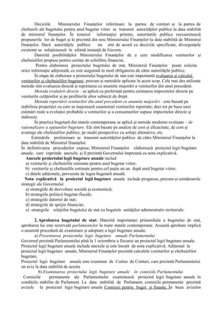Deciziile Ministerului Finanţelor referitoare la partea de venituri şi la partea de
cheltuieli ale bugetului pentru anul bugetar viitor se transmit autorităţilor publice la data stabilită
de ministrul finanţelor. În temeiul informaţiei primite, autoritatile publice reexaminează
propunerile lor de buget şi le prezintă din nou Ministerului Finanţelor la data stabilită de Ministrul
finanţelor. Dacă autorităţile publice nu sînt de acord cu deciziile specificate, divergenţele
existente se soluţionează în ultimă instanţă de Guvern.
Datorită posibilităţilor Ministerului Finanţelor de a cere modificarea veniturilor şi
cheltuielilor propuse pentru cerinţe de echilibru financiar,
Pentru elaborarea proiectului bugetului de stat, Ministerul Finanţelor poate solicita
orice informaţie adiţională, ce este asigurată în mod obligatoriu de către autorităţile publice.
În etapa de elaborare a proiectului bugetului de stat este importantă evaluarea şi calculul
veniturilor şi cheltuielilor bugetare, precum şi metodele aplicate în acest scop. Cele mai des utilizate
metode sînt evaluarea directă şi reportarea cu anumite majorări a veniturilor din anul precedent.
Metoda evaluării directe : se aplică cu preferinţă pentru estimarea impozitelor directe pe
veniturile cetăţenilor şi pe profiturile altor subiecţi de drept.
Metoda reportării veniturilor din anul precedent cu anumite majorări : este bazată pe
stabilirea proporţiei cu care se majorează cuantumul veniturilor reportate; deci tot pe baza unei
estimări reale a evoluţiei probabile a veniturilor şi a consumurilor supuse impozitelor directe şi
indirecte.
În practica bugetară din statele contemporane se aplică şi metode moderne evoluate – de
raţionalizare a opţiunilor bugetare. Ele sînt bazate pe analize de cost şi eficacitate, de cost şi
avantaje ale cheltuielilor publice, pe studii prospective cu soluţii altenative, etc.
Estimările preliminare se transmit autorităţilor publice de către Ministerul Finanţelor la
data stabilită de Ministrul finanţelor.
În definitivarea procedeelor expuse, Ministerul Finanţelor elaborează proiectul legii bugetare
anuale, care cuprinde anexele, şi îl prezintă Guvernului împreună cu nota explicativă.
Anexele proiectului legii bugetare anuale includ:
a) veniturile şi cheltuielile estimate pentru anul bugetar viitor;
b) veniturile şi cheltuielile estimate pentru cel puţin un an după anul bugetar viitor;
c) datele adiţionale, prevazute de legea bugetară anuală.
Nota explicativă la proiectul legii bugetare anuale include prognoze, precum şi următoarele
strategii ale Guvernului:
a) strategiile de dezvoltare socială şi economică;
b) strategiile politicii bugetar-fiscale;
c) strategiile datoriei de stat;
d) strategiile de sprijin financiar;
e) strategiile relaţiilor bugetului de stat cu bugetele unităţilor administrativ-teritoriale.
2.Aprobarea bugetului de stat: Datorită importanţei primordiale a bugetului de stat,
aprobarea lui este rezervată parlamentelor în toate statele contemporane. Această aprobare implică
o anumită procedură de examinare şi adoptare a legii bugetare anuale.
a) Prezentarea proiectului legii bugetare anuale Parlamentului
Guvernul prezintă Parlamentului pînă la 1 octombrie a fiecarui an proiectul legii bugetare anuale.
Proiectul legii bugetare anuale include anexele şi este însoţit de nota explicativă. Adiţional la
proiectul legii bugetare anuale, Ministerul Finanţelor prezintă calculele veniturilor şi cheltuielilor
bugetare.
Proiectul legii bugetare anuale este examinat de Curtea de Conturi, care prezintă Parlamentului
un aviz la data stabilită de acesta.
b) Examinarea proiectului legii bugetare anuale în comisiile Parlamentului
Comisiile permanente ale Parlamentului examinează proiectul legii bugetare anuale în
condiţiile stabilite de Parlament. La data stabilită de Parlament, comisiile permanente prezintă
avizele la proiectul legii bugetare anuale Comisiei pentru buget şi finanţe. În baza avizelor
 