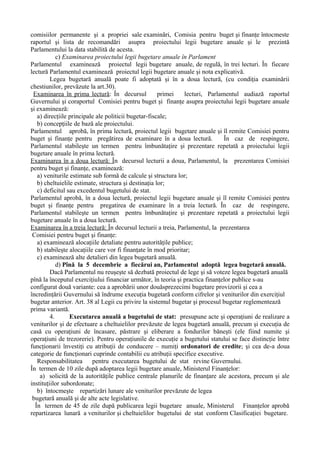 comisiilor permanente şi a propriei sale examinări, Comisia pentru buget şi finanţe întocmeste
raportul şi lista de recomandări asupra proiectului legii bugetare anuale şi le prezintă
Parlamentului la data stabilită de acesta.
c) Examinarea proiectului legii bugetare anuale în Parlament
Parlamentul examinează proiectul legii bugetare anuale, de regulă, în trei lecturi. În fiecare
lectură Parlamentul examinează proiectul legii bugetare anuale şi nota explicativă.
Legea bugetară anuală poate fi adoptată şi în a doua lectură, (cu condiţia examinării
chestiunilor, prevăzute la art.30).
Examinarea în prima lectură: În decursul primei lecturi, Parlamentul audiază raportul
Guvernului şi coraportul Comisiei pentru buget şi finanţe asupra proiectului legii bugetare anuale
şi examinează:
a) direcţiile principale ale politicii bugetar-fiscale;
b) concepţiile de bază ale proiectului.
Parlamentul aprobă, în prima lectură, proiectul legii bugetare anuale şi îl remite Comisiei pentru
buget şi finanţe pentru pregătirea de examinare în a doua lectură. În caz de respingere,
Parlamentul stabileşte un termen pentru îmbunătaţire şi prezentare repetată a proiectului legii
bugetare anuale în prima lectură.
Examinarea în a doua lectură: În decursul lecturii a doua, Parlamentul, la prezentarea Comisiei
pentru buget şi finanţe, examinează:
a) veniturile estimate sub formă de calcule şi structura lor;
b) cheltuielile estimate, structura şi destinaţia lor;
c) deficitul sau excedentul bugetului de stat.
Parlamentul aprobă, în a doua lectură, proiectul legii bugetare anuale şi îl remite Comisiei pentru
buget şi finanţe pentru pregatirea de examinare în a treia lectură. În caz de respingere,
Parlamentul stabileşte un termen pentru îmbunătaţire şi prezentare repetată a proiectului legii
bugetare anuale în a doua lectură.
Examinarea în a treia lectură: În decursul lecturii a treia, Parlamentul, la prezentarea
Comisiei pentru buget şi finanţe:
a) examinează alocaţiile detaliate pentru autorităţile publice;
b) stabileşte alocaţiile care vor fi finanţate în mod prioritar;
c) examinează alte detalieri din legea bugetară anuală.
d) Pînă la 5 decembrie a fiecărui an, Parlamentul adoptă legea bugetară anuală.
Dacă Parlamentul nu reuşeşte să dezbată proiectul de lege şi să voteze legea bugetară anuală
pînă la începutul exerciţiului financiar următor, în teoria şi practica finanţelor publice s-au
configurat două variante: cea a aprobării unor douăsprezecimi bugetare provizorii şi cea a
încredinţării Guvernului să îndrume execuţia bugetară conform cifrelor şi veniturilor din exerciţiul
bugetar anterior. Art. 38 al Legii cu privire la sistemul bugetar şi procesul bugetar reglementează
prima variantă.
4. Executarea anuală a bugetului de stat: presupune acte şi operaţiuni de realizare a
veniturilor şi de efectuare a cheltuielilor prevăzute de legea bugetară anuală, precum şi execuţia de
casă cu operaţiuni de încasare, păstrare şi eliberare a fondurilor băneşti (ele fiind numite şi
operaţiuni de trezorerie). Pentru operaţiunile de execuţie a bugetului statului se face distincţie între
funcţionarii învestiţi cu atribuţii de conducere – numiţi ordonatori de credite; şi cea de-a doua
categorie de funcţionari cuprinde contabilii cu atribuţii specifice executive.
Responsabilitatea pentru executarea bugetului de stat revine Guvernului.
În termen de 10 zile după adoptarea legii bugetare anuale, Ministerul Finanţelor:
a) solicită de la autorităţile publice centrale planurile de finanţare ale acestora, precum şi ale
instituţiilor subordonate;
b) întocmeşte repartizări lunare ale veniturilor prevăzute de legea
bugetară anuală şi de alte acte legislative.
În termen de 45 de zile după publicarea legii bugetare anuale, Ministerul Finanţelor aprobă
repartizarea lunară a veniturilor şi cheltuielilor bugetului de stat conform Clasificaţiei bugetare.
 