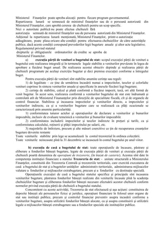 Ministerul Finanţelor poate aproba alocaţii pentru fiecare program guvernamental.
Repartizarea lunară se semnează de ministrul finanţelor sau de o persoană autorizată din
Ministerul Finanţelor, care aprobă cererea de cheltuieli pentru un scop specific.
Nici o autoritate publică nu poate efectua cheltuieli fără
autorizaţia semnată de ministrul finanţelor sau de persoana autorizată din Ministerul Finanţelor.
Adiţional la repartizarea lunară menţionată, Ministerul Finanţelor, printr-o autorizaţie
adăugătoare, poate plasa oricare alte condiţii pentru efectuarea cheltuielilor de către autorităţile
publice, dacă aceste condiţii corespund prevederilor legii bugetare anuale şi altor acte legislative.
Regulamentul privind statutul
drepturile şi obligaţiunile ordonatorilor de credite se aproba de
Ministerul Finantelor.
a) execuţia părţii de venituri a bugetului de stat: scopul execuţiei părţii de venituri a
bugetului este realizarea integrală şi în termenele legale stabilite a veniturilor prevăzute în legea de
aprobare a fiecărui buget anual. De realizarea acestui obiectiv depinde şi realizarea părţii de
cheltuieli programate pe acelaşi exerciţiu bugetar şi deci premisa execuţiei conforme a întregului
buget.
Pentru execuţia părţii de venituri sînt stabilite anumite cerinţe sau reguli:
1) de legalitate – ce ţine de urmărirea încasării numai a impozitelor, taxelor şi celorlalte
venituri cuprinse în sinteza veniturilor anuale şi specificate în anexele fiecărei legi bugetare.
2) cerinţa de stabilire, calcul şi plată conformă a fiecărui impozit, taxă, ori altă formă de
venit bugetar. În acest sens, realizarea conformă a veniturilor bugetului de stat este îndrumată şi
controlată atît de Ministerul Finananţelor prin direcţiile de specialitate fiscală, cît şi de organele de
control financiar. Stabilirea şi incasarea impozitelor şi veniturilor directe, a impozitelor şi
veniturilor indirecte, ca şi a veniturilor bugetare care se realizează ca plăţi ocazionale se
caracterizează prin anumite particularităţi.
1) conformitatea tuturor actelor şi operaţiunilor de declarare a veniturilor şi bunurilor
impozabile, inclusiv de evaluare temeinică a veniturilor şi bunurilor impozabile
2) conformitatea includerii impozitelor şi taxelor indirecte în preţuri şi tarife, ca şi
conformitatea calculului, reţinerii şi plăţii impozitului pe salarii, etc.
3) majorările de întîrziere, precum şi alte măsuri coercitive ce ţin de recuperarea creanţelor
bugetare devenite restante
Toate veniturile stabilite prin lege se acumulează la contul trezorerial în ordinea colectării.
Toate veniturile neincasate pînă la 31 decembrie se incasează în contul bugetului pe anul viitor.
b) execuţia de casă a bugetului de stat: toate operaţiunile de încasare, păstrare şi
eliberare a fondurilor băneşti bugetare, legate de execuţia părţii de venituri şi execuţia părţii de
cheltuieli poartă denumirea de operaţiuni de trezorerie, (în trecut de casierie). Acestea sînt date în
competenţa instituţiei financiare a statului Trezoreria de stat: - unitate structurală a Ministerului
Finanţelor, constituită din Trezoreria Centrală şi trezoreriile teritoriale, care exercită executarea de
casă a bugetului de stat şi a bugetelor unităţilor administrativ-teritoriale, administrarea mijloacelor
valutare a fondurilor şi mijloacelor extrabugetare, precum şi a fondurilor cu destinaţie specială.
Operaţiunile execuţiei de casă a bugetului statului specifice şi principale sînt incasarea
veniturilor bugetare, păstrarea fondurilor băneşti realizate din veniturile încasate pînă la scadenţa
cheltuielilor bugetare şi eliberarea fondurilor băneşti necesare efectuării acestor cheltuieli conform
normelor privind execuţia părţii de cheltuieli a bugetului statului.
Concomitent cu aceste activităţi, Trezoreria de stat efectuează şi aşa acţiuni: constituirea de
depozite băneşti ale persoanelor fizice şi juridice, operaţiuni financiare în folosul unor organe de
stat sau instituţii publice, precum şi controlul financiar preventiv asupra incasării conforme a
veniturilor bugetare, asupra utilizării fondurilor băneşti alocate, ca şi asupra constituirii şi utilizării
legale a mijloacelor băneşti extrabugetare sau a fondurilor speciale ale instituţiilor publice.
 