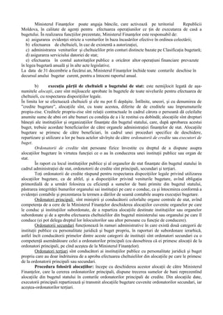 Ministerul Finanţelor poate angaja băncile, care activează pe teritoriul Republicii
Moldova, în calitate de agenţi pentru efectuarea operaţiunilor ce ţin de executarea de casă a
bugetului. În realizarea funcţiilor prezentate, Ministerul Finanţelor este responsabil de:
a) asigurarea evidenţei stricte a veniturilor în baza încasărilor efective în ordinea colectării;
b) efectuarea de cheltuieli, în caz de existentă a autorizaţiei,
c) administrarea veniturilor şi cheltuielilor prin conturi distincte bazate pe Clasificaţia bugetară;
d) asigurarea serviciului datoriei de stat;
e) efectuarea în contul autoritaţilor publice a oricăror altor operaţiuni financiare prevazute
în legea bugetară anuală şi în alte acte legislative.
La data de 31 decembrie a fiecărui an, Ministerul Finanţelor închide toate conturile deschise în
decursul anului bugetar curent, pentru a întocmi raportul anual.
b) execuţia părţii de cheltuieli a bugetului de stat: este nemijlocit legată de aşa-
numitele alocaţii, care sînt mijloacele aprobate în bugetele de toate nivelurile pentru efectuarea de
cheltuieli, cu respectarea dispoziţiilor legale.
În limita lor se efectuează cheltuieli şi ele nu pot fi depăşite. Întîlnite, uneori, şi cu denumirea de
”credite bugetare”, alocaţiile sînt, cu toate acestea, diferite de de creditele sau împrumuturile
propiu-zise. Creditele propriu-zise sînt relaţii contractuale în cadrul cărora o persoană dă celeilalte
anumite sume de abni ori alte bunuri cu condiţia de a i le restitui cu dobîndă; alocaţiile sînt drepturi
băneşti ale instituţiilor şi organizaţiilor finanţate din bugetul statului, care, după aprobarea acestui
buget, trebuie acordate beneficiarilor de către organele administraţiei finanţelor de stat. Alocaţiile
bugetare se primesc de către beneficiari, în cadrul unei proceduri specifice de deschidere,
repartizare şi utilizare a lor pe baza actelor săvîrşite de către ordonatorii de credite sau executori de
buget.
Ordonatorii de credite sînt persoane fizice învestite cu dreptul de a dispune asupra
alocaţiilor bugetare în virtutea funcţiei ce o au în conducerea unei instituţii publice sau organ de
stat.
În raport cu locul instituţiilor publice şi al organelor de stat finanţate din bugetul statului în
cadrul administraţiei de stat, ordonotorii de credite sînt principali, secundari şi terţiari.
Toţi ordonatorii de credite răspund pentru respectarea dispoziţiilor legale privind utilizarea
alocaţiilor bugetare, ca de altfel, şi a dispoziţiilor privind veniturile bugetare, avînd obligaţia
primordială de a urmări folosirea cu eficienţă a sumelor de bani primite din bugetul statului,
păstrarea integrităţii bunurilor organului sai instituţiei pe care o conduc, ca şi întocmirea conformă a
evidenţei contabile şi prezentarea la termen a dărilor de seamă contabile asupra execuţiei bugetare.
Ordonatori principali sînt miniştrii şi conducătorii celorlalte organe centrale de stat, avînd
competenţa de a cere de la Ministerul Finanţelor deschiderea alocaţiilor cuvenite organelor pe care
le conduc şi instituţiilor subordonate, de a repartiza alocaţiile destinate instituţiilor sau organelor
subordonate şi de a aproba efectuarea cheltuielilor din bugetul ministerului sau organului pe care îl
conduce (ei pot delega dreptul lor înlocuitorilor sau altor persoane cu funcţie de conducere).
Ordonatorii secundari funcţionează în ramuri administrative în care există două categorii de
instituţii publice cu personalitate juridică şi buget propriu, în raporturi de subordonare ierarhică,
astfel încît conducătorii primelor dintre aceste categorii de instituţii sînt ordonatori secundari cu o
competenţă asemănătoare celei a ordonatorilor principali (cu deosebirea că ei primesc alocaţii de la
ordonatori principali, pe cînd aceştea de la Ministerul Finanţelor).
Ordonatori terţiari sînt conducători ai instituţiilor publice cu personalitate juridică şi buget
propriu care au doar îndrituirea de a aproba efectuarea cheltuielilor din alocaţiile pe care le primesc
de la ordonatorii principali sau secundari.
Procedura folosirii alocaţiilor: începe cu deschiderea acestor alocaţii de către Ministerul
Finanţelor, care la cererea ordonatorilor principali, dispune trecerea sumelor de bani reprezentînd
alocaţiile din bugetul statului în conturile ordonatorilor principali de credite. Din alocaţiile date,
executorii principali repartizează şi transmit alocaţiile bugetare cuvenite ordonatorilor secundari, iar
aceştea-ordonatorilor terţiari.
 