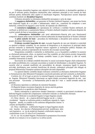 Utilizarea alocaţiilor bugetare este admisă în limita prevederilor şi destinaţiilor aprobate şi
nu pot fi utilizate pentru finanţarea cheltuielilor altui ordonator principal şi nici sumele de bani
utilizate pentru cheltuielile altui capitol al clasificaţiei bugetare. Nerespectarea acestor dispoziţii
constituie încălcări ale disciplinei bugetare.
Utilizarea alocaţiilor şi efectuarea cheltuielilor presupune o serie de etape:
1) angajarea cheltuielilor- act generator al fiecărei cheltuieli bugetare, care poate lua forma
unei dispoziţii legale de a se plăti o indemnizaţie, salarii etc., contractul de cumpărare a unor
materiale, contractul de angajare a unor lucrări, de reparaţie ale clădiriloretc.
2) constatarea lichidităţii este operaţiunea de verificare a realităţii fiecărei cheltuieli, de
verificare şi definitivare a cuantumului bănesc al fiecărei cheltuieli (implică verificarea dreptului de
a primi sumele de bani şi necesitatea acestora).
3) ordonanţarea cheltuielilor este actul administrativ-finaciar prin care funcţionarul
competent dispune plata sumei de bani în folosul subiectului de drept beneficiar al fiecărei cheltuieli
4) plata sumelor de bani – procedura de întrebuinţare a alocaţiilor prin numerar, mandat
poştal, decontare fără numerar etc.
Evidenţa execuţiei bugetului de stat: execuţia bugetului de stat este dirijată şi controlată
cu ajutorul evidenţei contabile. Ea are menirea să înregistreze şi să sintetizeze în principal datele
privind veniturile şi cheltuielile bugetelor tuturor organelor şi instituţiilor publice finanţate din
bugetul statului, precum şi operaţiunile de trezorerie ale execuţiei acestui buget.
Înregistrarea contabilă a veniturilor şi cheltuielilor, ca şi a încasărilor şi plăţilor în numerar
se efectuează permanent, zilnic, cu ajutorul unor fişe contabile, pe cînd sinteza acestor înregostrări
se efectuează numai periodic, prin balanţe contabile lunare şi prin bilanţuri şi dări de seamă
contabile trimestriale şi anuale.
Înscrisurile de evidenţă contabilă întocmite în cursul exerciţiului bugetar oferă ordonatorilor
de credite posibilitatea de a cunoaşte necesitatea şi modul de întrebuinţare a alocaţiilor bugetare. În
cazurile cînd se constată modificări ale necesităţilor de alocaţii, renunţarea legală la anumite
activităţi, desfiinţarea unor instituţii beneficiare de alocaţii, ordonatorii principali sînt obligaţi să
propună Ministerului Finanţelor anularea alocaţiilor devenite disponibile.
Cu ajutorul datelor contabile despre realizarea veniturilor şi efectuarea cheltuielilor bugetare
se formulează de către Ministerul Finanaţelor concluziile periodice privind veniturile şi cheltuielile.
Conform Art. 43 al Legii cu privire la sistemul bugetar şi procesul bugetar la sfîrşitul fiecărui
an bugetar, Ministerul Finanţelor întocmeşte un raport despre executarea bugetului de stat, care
este prezentat Guvernului şi Parlamentului pînă la data de 1 mai a anului urmatăr anului de
gestiune.
(2) Structura raportului se stabileşte de ministrul finanţelor.
(3) Raportul despre executarea bugetului de stat pe anul de gestiune
se examinează şi se aprobă de către Parlament.
Pentru cunoaşterea şi aprecierea situaţiei financiare a statului se precizează excedentul sau
deficitul bugetar rezultat din compensarea veniturilor realizate cu cheltuielile efectuate.
Articolul 42. Deficitul si excedentul bugetar in legea bugetara anuala
(1) Orice decizie de a majora deficitul bugetar sau de a reduce
excedentul bugetar se realizeaza printr-o modificare separata la legea
bugetara anuala, cu conditia sa fie conforma obligatiunilor interne si
externe ale Republicii Moldova.
(2) Orice modificare a deficitului bugetar in legea bugetara anuala
este insotita de o decizie a Parlamentului privind modificarea altor
acte legislative, ce tin de modul de finantare a deficitului majorat, in
conformitate cu art.131 alin.(5) al Constitutiei.
(3) In caz de excedent bugetar, Parlamentul la propunerea Guvernului
decide in ce masura si in ce scopuri se va utiliza acesta.
 