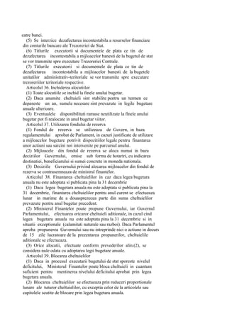 catre banci.
(5) Se interzice dezafectarea incontestabila a resurselor financiare
din conturile bancare ale Trezoreriei de Stat.
(6) Titlurile executorii si documentele de plata ce tin de
dezafectarea incontestabila a mijloacelor banesti de la bugetul de stat
se vor transmite spre executare Trezoreriei Centrale.
(7) Titlurile executorii si documentele de plata ce tin de
dezafectarea incontestabila a mijloacelor banesti de la bugetele
unitatilor administrativ-teritoriale se vor transmite spre executare
trezoreriilor teritoriale respective.
Articolul 36. Inchiderea alocatiilor
(1) Toate alocatiile se inchid la finele anului bugetar.
(2) Daca anumite cheltuieli sint stabilite pentru un termen ce
depaseste un an, sumele necesare sint prevazute in legile bugetare
anuale ulterioare.
(3) Eventualele disponibilitati ramase neutilizate la finele anului
bugetar pot fi realocate in anul bugetar viitor.
Articolul 37. Utilizarea fondului de rezerva
(1) Fondul de rezerva se utilizeaza de Guvern, in baza
regulamentului aprobat de Parlament, in cazuri justificate de utilizare
a mijloacelor bugetare potrivit dispozitiilor legale pentru finantarea
unor actiuni sau sarcini noi intervenite pe parcursul anului.
(2) Mijloacele din fondul de rezerva se aloca numai in baza
deciziilor Guvernului, emise sub forma de hotariri, cu indicarea
destinatiei, beneficiarului si sumei concrete in moneda nationala.
(3) Deciziile Guvernului privind alocarea mijloacelor din fondul de
rezerva se contrasemneaza de ministrul finantelor.
Articolul 38. Finantarea cheltuielilor in caz daca legea bugetara
anuala nu este adoptata si publicata pina la 31 decembrie
(1) Daca legea bugetara anuala nu este adoptata si publicata pina la
31 decembrie, finantarea cheltuielilor pentru anul curent se efectueaza
lunar in marime de a douasprezecea parte din suma cheltuielilor
prevazute pentru anul bugetar precedent.
(2) Ministerul Finantelor poate propune Guvernului, iar Guvernul
Parlamentului, efectuarea oricaror cheltuieli aditionale, in cazul cind
legea bugetara anuala nu este adoptata pina la 31 decembrie si in
situatii exceptionale (calamitati naturale sau razboi). Daca Parlamentul
aproba propunerea Guvernului sau nu intreprinde nici o actiune in decurs
de 15 zile lucratoare de la prezentarea propunerilor, cheltuielile
aditionale se efectueaza.
(3) Orice alocatii, efectuate conform prevederilor alin.(2), se
considera nule odata cu adoptarea legii bugetare anuale.
Articolul 39. Blocarea cheltuielilor
(1) Daca in procesul executarii bugetului de stat sporeste nivelul
deficitului, Ministerul Finantelor poate bloca cheltuieli in cuantum
suficient pentru mentinerea nivelului deficitului aprobat prin legea
bugetara anuala.
(2) Blocarea cheltuielilor se efectueaza prin reduceri proportionale
lunare ale tuturor cheltuielilor, cu exceptia celor de la articolele sau
capitolele scutite de blocare prin legea bugetara anuala.
 