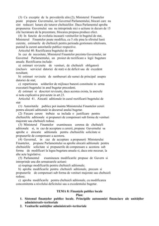 (3) Ca exceptie de la prevederile alin.(2), Ministerul Finantelor
poate propune Guvernului, iar Guvernul Parlamentului, blocari care nu
sint reduceri lunare ale tuturor cheltuielilor. Daca Parlamentul aproba
propunerea Guvernului sau nu intreprinde nici o actiune in decurs de 15
zile lucratoare de la prezentare, blocarea propusa produce efect.
(4) In functie de evolutia incasarii veniturilor in bugetul de stat,
Ministerul Finantelor poate modifica, cu 5 zile pina la sfirsitul lunii
curente, estimarile de cheltuieli pentru perioada gestionara ulterioara,
punind la curent autoritatile publice respective.
Articolul 40. Rectificarea bugetului de stat
In caz de necesitate, Ministerul Finantelor prezinta Guvernului, iar
Guvernul Parlamentului, un proiect de rectificare a legii bugetare
anuale. Rectificarea include:
a) estimari revizuite de venituri, de cheltuieli obligatorii
(inclusiv serviciul datoriei de stat) si de deficit sau de excedent
rezultant;
b) estimari revizuite de rambursari ale sumei de principal asupra
datoriei de stat;
c) repartizarea soldurilor de mijloace banesti constituite in urma
executarii bugetului in anul bugetar precedent;
d) estimari si descrieri revizuite, daca acestea exista, la anexele
si nota explicativa prevazute in art.23.
Articolul 41. Alocatii aditionale in cazul rectificarii bugetului de
stat
(1) Autoritatile publice pot inainta Ministerului Finantelor cereri
pentru alocatii aditionale in decursul anului bugetar.
(2) Fiecare cerere trebuie sa includa o justificare pentru
cheltuielile aditionale si propuneri de compensari sub forma de venituri
majorate sau cheltuieli reduse.
(3) Ministerul Finantelor examineaza cererea de cheltuieli
aditionale si, in caz de acceptare a cererii, propune Guvernului sa
aprobe o alocatie aditionala pentru cheltuielile solicitate si
propunerile de compensare a acestora.
(4) Guvernul, in caz de acceptare a propunerii Ministerului
Finantelor, propune Parlamentului sa aprobe alocatii aditionale pentru
cheltuielile solicitate si propunerile de compensare a acestora sub
forma de modificari la legea bugetara anuala si, daca este necesar, la
alte acte legislative.
(5) Parlamentul examineaza modificarile propuse de Guvern si
intreprinde una din urmatoarele actiuni:
a) respinge modificarile pentru cheltuieli aditionale;
b) aproba modificarile pentru cheltuieli aditionale, precum si
propunerile de compensari sub forma de venituri majorate sau cheltuieli
reduse;
c) aproba modificarile pentru cheltuieli aditionale, cu modificarea
concomitenta a nivelului deficitului sau a excedentului bugetar.
TEMA 8: Finanţele publice locale
Plan:
1. Sistemul finanţelor publice locale. Principiile autonomiei financiare ale unităţilor
administrativ-teritoriale
2. Veniturile unităţilor administrativ-teritoriale
 
