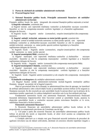 3. Partea de cheltuieli ale unităţilor administrativ-teritoriale
4. Procesul bugetar local
1. Sistemul finanţelor publice locale. Principiile autonomiei financiare ale unităţilor
administrativ-teritoriale:
Finanţele publice locale fac parte integrantă din sistemul finanţelor publice naţionale şi includ:
1) bugetele raioanelor, constituite din:
a) bugetul raional, care reprezintă totalitatea veniturilor şi cheltuielilor necesare exercitării
funcţiilor ce sînt în competenţa raionului conform legislaţiei şi a funcţiilor suplimentare
delegate de Guvern;
b) bugetele locale - bugetele satelor (comunelor), oraşelor (municipiilor) din componenţa
raionului;
2) bugetul unitaţii teritoriale autonome cu statut juridic special, constituit din:
a) bugetul central al unităţii teritoriale autonome cu statut juridic special, care reprezintă
totalitatea veniturilor şi cheltuielilor necesare exercitării funcţiilor ce sînt în competenţa
unităţii teritoriale autonome cu statut juridic special conform legislaţiei şi a funcţiilor
suplimentare delegate de Guvern;
b) bugetele locale - bugetele satelor (comunelor), oraşelor (municipiilor) din componenţa
unităţii autonome cu statut juridic special;
3) bugetul municipiului Bălţi, constituit din:
a) bugetul municipal, care reprezintă totalitatea veniturilor şi cheltuielilor necesare
exercitării funcţiilor ce sînt în competenţa municipiului conform legislaţiei şi a funcţiilor
suplimentare delegate de Guvern;
b) bugetele locale - bugetele satelor (comunelor) din componenţa municipiului Bălţi;
4) bugetul municipiului Chişinău, constituit din:
a) bugetul municipal, care reprezintă totalitatea veniturilor şi cheltuielilor necesare
exercitării funcţiilor ce sînt în competenţa municipiului conform legislaţiei şi a funcţiilor
suplimentare delegate de Guvern;
b) bugetele locale - bugetele satelor (comunelor) şi ale oraşelor din componenţa municipiului
Chişinău;
5) fondurile extrabugetare ale unităţilor administrativ-teritoriale.
(2) Bugetul fiecărei unităţi administrativ-teritoriale include bugetele instituţiilor publice
finanţate, integral sau parţial, de la bugetul respectiv.
Dacă se guvernează bine de la distanţă, se administrează bine doar de aproape, iar transferul
de atribuţii administrative către colectivităţile locale şi autorităţile acestora trebuie să fie asigurat cu
finanţarea necesară, fie din resursele pe care autorităţile locale le percep direct sau le primesc de la
autoritatea ierarhic superioară, în vederea îndeplinirii sarcinilor care le-au fost atribuite prin lege.
Fundamentul autonomiei locale este autonomia financiară. Descentralizarea financiară
înseamnă delimitarea împuternicirilor între Guvernul central şi autorităţile locale, punerea la
dispoziţia autorităţilor locale a veniturilor necesare pentru exercitarea funcţiilor ce le revin,
stabilitatea financiară a fecărui teritoriu.
Elementele autonomiei financiare2
:
1. Resursele financiare ale autorităţilor admnistraţiei publice locale trebuie să fie
proporţionale cu competenţele prevăzute de Constituţie sau de lege
2. Cel puţin o parte din resursele finaciare ale autorităţilor administraţiei publice locale
trebuie să provină din taxele şi impozitele locale, al căror nivel acestea au competenţa să-l
stabilească în limitele legale
3. Unităţile adm-terit cu o situaţie mai grea financiară necesită instituirea de proceduri de
egalizare (nivelare) sau de măsuri echivalente, destinate să corecteze efectele repartiţiei inegale a
2
Formulate după Carta Europeană a Autonomiei Locale, art. 9 „Resursele financiare ale autorităţilor administraţiei
publice locale”, în vigoare pentru RM de la 1 februarie 1998.
 