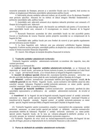 resurselor potenţiale de finanţare, precum şi a sarcinilor fiscale care le suportă, însă acestea nu
trebuie să stingherească libertatea autorităţilor admnistraţiei publice locale
4. Subvenţiile alocate unităţilor adm-terit trebuie, pe cît posibil, să nu fie destinate finanţării
unor proiecte specifice. Alocarea lor nu trebuie să aducă atingere libertăţii fundamentale a
politicilor autorităţilor adm. publice locale
5. Autorităţile unit. adm-terit urmează să-şi stipuleze măsurile prioritare care urmează a fi
finaţate de la bugetele unit. Adm-terit
6. Guvernul va putea delega unele din funcţiile sau atribuţiile sale pentru a fi exercitate de
către autorităţile locale care, urmează a fi recompensate cu resurse finaciare de la bugetul
guvernului
7. Resursele financiare acumulate de către autorităţile locale nu sînt accesibile pentru
Guvern şi insuficienţa de resurse finaciare pentru propriile necesităţi nu se compensează de la
bugetul de Stat
8. Autorităţile adm. publice locale pot crea fonduri de rezervă şi pot aproba regulamente
privind utilizarea acestor fonduri
9. La baza bugetelor unit. Adm-ter este pus principiul echilibrului bugetar (balanţa
bugetară). Conform acestui principiu, autorităţile publice au dreptul de a aproba şi efectua cheltuieli
numai în limita resurselor financiare disponibile
10. Autorit. Sînt obligate să menţină disciplina financiară în teritoriu
2. Veniturile unităţilor administrativ-teritoriale:
Veniturile bugetelor unităţilor administrativ-teritoriale se constituie din impozite, taxe, alte
venituri prevăzute
de legislaţie şi se formează din:
a) venituri proprii ale bugetelor unităţilor administrativ-teritoriale, ce se formează din
impozitele şi taxele locale, prevazute pe fiecare teritoriu în parte, în conformitate cu Codul fiscal
şi cu Legea privind taxele locale, şi se virează direct şi integral la bugetele respective;
b) incasări de mijloace speciale obţinute din executarea lucrărilor, prestarea serviciilor sau
din alte activităţi desfăşurate contra plată de catre instituţiile publice finanţate de la buget;
c) defalcări, conform normativelor procentuale stabilite prin legea bugetară anuală, de la
veniturile generale de stat. Pentru bugetele locale, aceste normative sînt stabilite anual de către
consiliul raional, Adunarea Populară a unităţii teritoriale autonome cu statut juridic special,
consiliul municipal Bălţi şi consiliul municipal Chişinău;
d) impozitul pe bunurile imobiliare conform normativelor procentuale aprobate de către
autorităţile reprezentative şi deliberative ale unităţilor administrativ-teritoriale de nivelul al
doilea;
e) transferuri de la bugetul de stat la bugetele raionale, bugetul central al unităţii teritoriale
autonome cu statut juridic special, bugetul municipal Bălţi şi bugetul municipal Chişinău şi
transferuri de la bugetele raionale, bugetul central al unităţii teritoriale autonome cu statut
juridic special, bugetul municipal Bălţi şi bugetul municipal Chişinău la bugetele locale.
(2) Veniturile bugetelor satelor (comunelor), oraşelor ( municipiilor) din componenţa unităţii
teritoriale autonome cu statut juridic special pot include şi defalcări, conform normativelor
procentuale stabilite de Adunarea Populară a unităţii teritoriale autonome cu statut juridic
special pentru bugetele locale, de la taxa pe valoarea adaugată la mărfurile produse şi la
serviciile prestate pe teritoriul unităţii administrativ-teritoriale respective.
(3) Veniturile bugetelor de orice nivel nu includ împrumuturile acordate din bugetul de stat
sau din alt buget, precum şi împrumuturile de la instituţiile financiare şi alţi creditori.
3. Partea de cheltuieli ale unităţilor administrativ-teritoriale:
 
