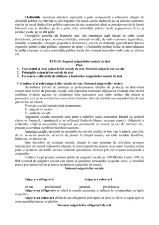 Cheltuielile unităţilor adm-terit reprezintă o parte componentă a volumului integral de
cheltuieli publice cu referinţă la cele bugetare. De aceea, aceste cheltuieli au un conţinut economic
similar cu restul cheltuielilor publice suportate de stat, exprimînd relaţii economico-sociale în formă
bănească care se stabilesc, pe de o parte, între autorităţile publice locale şi persoanele fizice şi
juridice locale, pe de altă parte.
Cheltuielile generale ale bugetelor unit. sînt repartizate după funcţii de ordin social
(învă.ămînt, cultură şi sport, ocrotirea sănătăţii, asistenţă socială); de ordin economic (agriculturp,
industrie, construcţii, transport, gospodăria drumurilor), servicii cu destinaţie generală (întreţinerea
organelor administraţiei publice, organelor de drept ). Cheltuielile publice locale se materializează
în polăţi efectuate de către autorităţile publice locale din volumul resurselor mobilizate pe diferite
căi.
TEMA9: Bugetul asigurărilor sociale de stat
Plan:
1. Conţinutul şi rolul asigurărilor sociale de stat. Sistemul asigurărilor sociale
2. Principiile asigurărilor sociale de stat
3. Formarea şi direcţiile de utilizare a fondurilor asigurărilor sociale de stat
1. Conţinutul şi rolul asigurărilor sociale de stat. Sistemul asigurărilor sociale
Dezvoltarea forţelor de producţie şi perfecţionarea relaţiilor de producţie au determinat
crearea unui sistem de protecţie socială, care reprezintă totalitatea mijloacelor eficiente care permit
stabilirea nivelului necesar de solidaritate între persoanele care obţin venituri din muncă şi
persoanele care nu au venituri din cauza vîrstei înaintate, stării de sănătate sau imposibilităţii de a-şi
găsi un loc de muncă.
Protecţia socială include două componente:
1) asigurările sociale
2) asistenţa socială
Asigurările sociale constituie acea parte a relaţiilor social-economice băneşti cu ajutorul
cărora se formează, repartizează şi se utilizează fondurile băneşti necesare ocrotirii obligatorii a
cetăţenilor aflaţi în incapacitate temporară sau permanentă de muncă, în caz de bătrîneţe etc.,
precum şi ocrotirea membrilor familiilor acestora.
Asistenţa socială reprezintă un ansamblu de servicii sociale, în bani sau în natură, cum sînt,
de ex. serviciile medicale, serviciile de plasare în cîmpul muncii, serviciile acordate familiilor,
bătrînilor, invalizilor etc.
Spre deosebire de asistenţa socială, situaţie în care persoana în dificultate primeşte
indemnizaţii din contul mijloacelor obşteşti, în cazul asigurărilor sociale drept surse finaciare pentru
plata şi prestarea serviciilor servesc fondurile specializate, formate prin participarea nemijlocită a
asiguraţilor.
Conform Legii privind sistemul public de asigurări sociale nr. 489-XIVdin 8 iulie 1999, în
RM sistemul de asigurare socială este menit să garanteze persoanelor asigurate pensii şi beneficii
pentru prevenirea bolilor şi pentru recăpătarea capacităţii de muncă.
Sistemul asigurărilor sociale
Asigurare obligatorie Asigurare voluntară
de stat profesională generală profesională
Asigurarea obligatorie se referă la sumele acumulate şi utilizate în corespundere cu legile
respective.
Asigurarea voluntară diferă de cea obligatorie prin faptul că relaţiile civile şi legale apar în
urma acordului mutual al părţilor.
Sistemul asigurărilor obligatorii de stat
 