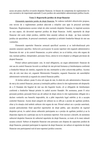 aceea am putea clasifica izvoarele dreptului financiar, în funcţie de competenţa de reglementare în:
acte normative de importanţă naţională 2) acte juridice ale autorităţilor administraţiei publice locale.
Tema 2: Raporturile juridice de drept financiar
Elementele raportului juridic de drept financiar. În vederea realizării obiectivelor propuse,
este nevoie de o reglementare juridică adecvată a relaţiilor care apar în procesul activităţii
financiare. Reglementarea acestor relaţii de către normele dreptului financiar, le imprimă acestora
un nou aspect, ele devenind raporturi juridice de drept financiar. Astfel, raporturile de drept
financiar sînt acele relaţii juridice, stabilite între anumiţi subiecţi de drept, pe baza normelor
juridice de specialitate, în procesul constituirii, repartiţiei şi utilizării fondurilor băneşti de stat sau
veniturilor.
Elementele raportului financiar urmează specificul acestuia şi se individualizează prin
anumite caractere specifice. Subiectele participante în aceste raporturi sînt organele administrative
financiare de stat şi de control finananciar, ca prim subiect, iar ca al doilea, orice alte organe de
stat, instiuţii publice, întreprinderi, persoane fizice, cărora le revin drepturi şi obligaţii prevăzute de
dreptul financiar.
Primul subiect particicipant- este, în mod obligatoriu, un organ administrativ financiar de
stat sau de control financiar învestit cu atribuţii de stat privind formarea şi întrebuinţarea conformă
a fondurilor băneşti ale statului, organelor de stat, instituţiilor şi altor colectivităţi publice. Acestea
sînt, de cele mai dese ori, organele Ministerului Finanţelor, organele financiare ale autorităţilor
administrativ-teritoriale şi organele de control financiar public.
Al doilea subiect- poate fi orice alt organ de stat, în afară de cele administrative financiare
de stat şi de control financiar, precum şi instituţiile publice cărora le sînt reglementate atît drepturile
de a fi finanţate din bugetul de stat sau din bugetele locale, cît şi obligaţiile de întrebuinţare
conformă a fondurilor băneşti primite în cadrul acestor finanţări. De asemenea, poate fi orice
persoană juridică, persoană fizică sau alt subiect de drept cărora le sînt reglementate obligaţii de a
declara veniturile sau bunurile impozabile, de a plăti impozitele legal stabilite şi de a accepta
controlul financiar. Aceste două categorii de subiecţi nu se află pe o poziţie de egalitate juridică,
chiar şi în situaţia cînd ambele subiecte sînt organe de stat. Primul subiect are o poziţie autoritară,
această particularitate fiind specifică raporturilor de drept public, spre deosebire de regimul
dreptului privat, în cadrul căruia subiectele participante au o poziţie de egalitate juridică şi au la
dispoziţie algerea de a participa sau nu în asemenea raporturi. Este necesar a deosebi, de asemenea
subiectul dreptului financiar de subiectul raportului de drept financiar, cu toate că în mare măsură
aceştea coincid. Subiect al dreptului financiar este persoana care dispune de capacitate juridică de
drept financiar, potenţial participant la raporturi de drept financiar; iar subiect al raportului de drept
financiar este participantul real al unor raporturi juridice concrete.
 