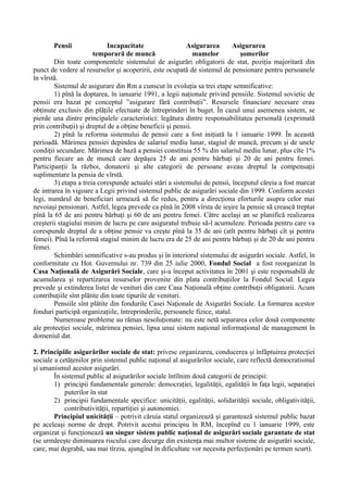 Pensii Incapacitate Asigurarea Asigurarea
temporară de muncă mamelor şomerilor
Din toate componentele sistemului de asigurări obligatorii de stat, poziţia majoritară din
punct de vedere al resurselor şi acoperirii, este ocupată de sistemul de pensionare pentru persoanele
în vîrstă.
Sistemul de asigurare din Rm a cunscut în evoluţia sa trei etape semnificative:
1) pînă la doptarea, în ianuarie 1991, a legii naţionale privind pensiile. Sistemul sovietic de
pensii era bazat pe conceptul ”asigurare fără contribuţii”. Resursele financiare necesare erau
obţinute exclusiv din plăţile efectuate de întreprinderi în buget. În cazul unui asemenea sistem, se
pierde una dintre principalele caracteristici: legătura dintre responsabilitatea personală (exprimată
prin contribuţii) şi dreptul de a obţine beneficii şi pensii.
2) pînă la reforma sistemului de pensii care a fost iniţiată la 1 ianuarie 1999. În această
perioadă. Mărimea pensiei depindea de salariul mediu lunar, stagiul de muncă, precum şi de unele
condiţii secundare. Mărimea de bază a pensiei constituia 55 % din salariul mediu lunar, plus cîte 1%
pentru fiecare an de muncă care depăşea 25 de ani pentru bărbaţi şi 20 de ani pentru femei.
Participanţii la război, donatorii şi alte categorii de persoane aveau dreptul la compensaţii
suplimentare la pensia de vîrstă.
3) etapa a treia corespunde actualei stări a sistemului de pensii, începutul căreia a fost marcat
de intrarea în vigoare a Legii privind sistemul public de asigurări sociale din 1999. Conform acestei
legi, numărul de beneficiari urmează să fie redus, pentru a direcţiona eforturile asupra celor mai
nevoiaşi pensionari. Astfel, legea prevede ca pînă în 2008 vîrsta de ieşire la pensie să crească treptat
pînă la 65 de ani pentru bărbaţi şi 60 de ani pentru femei. Către acelaşi an se planifică realizarea
creşterii stagiului minim de lucru pe care asiguratul trebuie să-l acumuleze. Perioada pentru care va
corespunde dreptul de a obţine pensie va creşte pînă la 35 de ani (atît pentru bărbaţi cît şi pentru
femei). Pînă la reformă stagiul minim de lucru era de 25 de ani pentru bărbaţi şi de 20 de ani pentru
femei.
Schimbări semnificative s-au produs şi în interiorul sistemului de asigurări sociale. Astfel, în
conformitate cu Hot. Guvernului nr. 739 din 25 iulie 2000, Fondul Social a fost reorganizat în
Casa Naţională de Asigurări Sociale, care şi-a început activitatea în 2001 şi este responsabilă de
acumularea şi repartizarea resurselor provenite din plata contribuţiilor la Fondul Social. Legea
prevede şi extinderea listei de venituri din care Casa Naţională obţine contribuţii obligatorii. Acum
contribuţiile sînt plătite din toate tipurile de venituri.
Pensiile sînt plătite din fondurile Casei Naţionale de Asigurări Sociale. La formarea acestor
fonduri participă organizaţiile, întreprinderile, persoanele fizice, statul.
Numeroase probleme au rămas nesoluţionate: nu este netă separarea celor două componente
ale protecţiei sociale, mărimea pensiei, lipsa unui sistem naţional informaţional de management în
domeniul dat.
2. Principiile asigurărilor sociale de stat: privesc organizarea, conducerea şi înfăptuirea protecţiei
sociale a cetăţenilor prin sistemul public naţional al asigurărilor sociale, care reflectă democratismul
şi umanismul acestor asigurări.
În sistemul public al asigurărilor sociale întîlnim două categorii de principii:
1) principii fundamentale generale: democraţiei, legalităţii, egalităţii în faţa legii, separaţiei
puterilor în stat
2) principii fundamentale specifice: unicităţii, egalităţii, solidarităţii sociale, obligativităţii,
contributivităţii, repartiţiei şi autonomiei.
Principiul unicităţii – potrivit căruia statul organizează şi garantează sistemul public bazat
pe aceleaşi norme de drept. Potrivit acestui principiu în RM, începînd cu 1 ianuarie 1999, este
organizat şi funcţionează un singur sistem public naţional de asigurări sociale garantate de stat
(se urmăreşte diminuarea riscului care decurge din existenţa mai multor sisteme de asigurări sociale,
care, mai degrabă, sau mai tîrziu, ajungînd în dificultate vor necesita perfecţionări pe termen scurt).
 