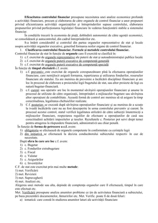 Eficacitatea controlului financiar presupune necesitatea unei analize economice profunde
a activităţii financiare, precum şi elaborarea de către organele de control financiar a unor propuneri
privind eficientizarea activităţii organizaţiilor şi întreprinderilor supuse controlului, elaborarea
propunerilor privind perfecţionarea legislaţiei financiare în vederea funcţionării stabile a sistemului
financiar.
În condiţiile trecerii la economia de piaţă, dobîndirii autonomiei de către agenţii economici,
se consolidează şi autocontrolul, din cadrul întreprinderilor etc.
S-a întărit considerabil şi controlul din partea organelor reprezentative de stat şi locale
asupra activităţii organelor executive, generînd formarea noilor organe de control financiar.
1. Clasificarea controlului financiar. Formele şi metodele controlului financiar.
Controlul financiar de stat în funcţie de organele care îl exercită se clasifică în:
1) c.f. exercitat de organele reprezentative ale puterii de stat şi autoadministraţiei publice locale
2) c.f. exercitat de organele puterii executive de competenţă generală
3) c.f. exercitat de organele puterii executive de competenţă specială
În funcţie de timpul efectuării c.f. avem:
1) c.f. preventiv: este exercitat de organele corespunzătoare pînă la efectuarea operaţiunilor
financiare, care nemijlocit asigură formarea, repartizarea şi utilizarea fondurilor, resurselor
financiare ale statului. Ea are menirea de prevenire a încălcării disciplinei financiare şi are
loc în procesul de elaborare a proiectului legii bugetului de stat, sau altor proiecte de legi cu
natură bugetar-financiară.
2) c.f. curent: sau operativ are loc în momentul săvîrşirii operaţiunilor financiare şi anume în
procesul de utilizate de către organizaţii, întreprinderi a mijloacelor bugetare sau săvîrşirea
altor operaţiuni de contabilitate. Această formă de control are menirea să să asigure la timp
corectitudinea, legalitatea cheltuielilor realizate.
3) C.f. posterior: se execută după săvîrşirea operaţiunilor financiare şi au menirea de a scoate
la iveală încălcările care nu au fost descoperite în urma controlului preventiv şi curent. În
procesul acestui control, statul verifică legalitatea utilizării de către subiecţii îmuterniciţi a
mijloacelor financiare, respectarea regulilor de efectuare a operaţiunilor de casă sau
corectitudinii achitării impozitelor şi taxelor. Rezultatele c. Posterior pot servi drept temei
pentru atragerea la răspundere financiară, admnistrativă sau chiar penală.
În funcţie de forma de petrecere a c.f. avem:
1) obligatoriu se efectuează de organele competente în conformitate cu cerinţele legii
2) din iniţiativă se efectuează la decizia conducătorului subiectului respectiv în caz de
necesitate.
După sfera în care are loc c.f. avem:
1) c. Bugetar
2) c. Fondurilor extrabugetare
3) c. Fiscal
4) c. Valutar
5) c. Asigurărilor
6) c. Investiţiilor
C.F. de stat este exercitat prin mai multe metode:
1) met. Verificării
2) met. Revizieii
3) met. Supravegherii
4) met. Analizei etc.
Alegerea unei metode sau alta, depinde de comptenţa organelor care îl efectuează, timpul în care
este efectuat etc.
Met. Verificării presupune analiza anumitor probleme ce ţin de activitatea financiară a subiectului,
pe baza prezentării documentelor, lămuririlor etc. Met. Verific. poate fi de două feluri:
a) tematică: care constă în studierea anumitor laturi ale activităţii financiare
 