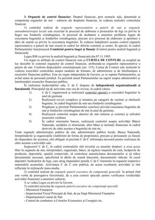 3. Organele de control financiar: Dreptul financiar, prin normele sale, determină şi
competenţa organelor de stat – subiecte ale dreptului financiar, în vederea realizării controlului
financiar.
1) controlul realizat de organele reprezentative a puterii de stat şi organele
autoadministraţiei locale este exercitat în procesul de elaborare a proiectelor de legi cu privire la
buget sau fondurile extrabugetare, în procesul de dezbatere a anumitor probleme legate de
executarea bugetului şi fondurilor extrabugetare, precum şi-n procesul de elaborare şi aprobare a
dării de seamă cu privire la executarea bugetului. În vederea îndeplinirii acestui control organele
reprezentative a puterii de stat crează în cadrul lor diferite comitete şi centre. În special, în cadrul
Parlamentului funcţionează Comitetul pentru buget şi finanţe (Centrul pentru analiză bugetară şi
financiară).
Legea RM cu privire la analiză bugetară şi financiară din 07.11.1995.
Un organ cu atribuţii de control financiar este şi CURTEA DE CONTURI, ea ocupînd un
loc deosebit în sistemul organelor de control financiar, atribuindu-se organelor reprezentative a
puterii de stat. Conform dispoziţiilor constituţionale (art. 133), Curtea de Conturi este instituită în
vederea exercitării controlului asupra modului de formare, de administrare şi de întrebuinţare a
resurselor financiare publice. Este un organ independent de Guvern, ce se supune Parlamentului, ea
avînd statut de persoană juridică. Ea prezintă anual Parlamentului un raport asupra administrării şi
întrebuinţării resurselor financiare publice.
În realizarea însărcinărilor sale, C de C dispune de independenţă organizaţională şi
funcţională. Principalul tip de activitate este cea de revizie, în cadrul căreia:
1) C de C organizează şi realizează controlul operativ a executării bugetului în
anul de gestiune
2) Realizează revizii complexe şi tematice pe categorii de venituri şi cheltuieli
bugetare, în cadrul bugetului de stat sau fondurile extrabugetare.
3) Pregăteşte şi prezintă Parlamentului concluzii privind executarea bugetului de
stat şi fondurilor extrabugetare de stat în anul de gestiune.
4) Realizează controlul asupra datoriei de stat (interne şi externe) şi utilizării
resurselor creditare
5) În cadrul sistemului bancar, realizează controlul asupra activităţii Băncii
Naţionale, unităţilor ei structurale, altor bănci şi instituţii financiare în cadrul
desrvirii de către acestea a bugetului de stat etc.
Toate organele administraţiei publice de stat, administraţiei publice locale, Banca Naţională,
întreprinderile şi organizaţiile (indiferent de forma de proprietate), precum şi persoanele cu funcţii
de răspundere ale acestora, sînt obligate să prezinte C de C informaţia necesară pentru realizarea de
către aceasta a activităţii sale.
Inspectorii C de C, în cadrul controalelor sînt investiţi cu anumite drepturi: a avea acces
liber în organele de stat, întreprinderi, organizaţii, bănci; să sigileze maşinile de casă, încăperile de
producţie, depozitele, spaţiile comerciale; să controleze autenticitatea documentelor şi să ridice
documentele necesare, specificînd în dările de seamă întocmite, documentele ridicate. În cazul
depistării încălcărilor de lege, care atrag răspundere penală, C de C transmite în organele respective
materialele acumulate. Activitatea C de C este publică, de aceea rezultatele activităţii ei sînt
reflectate în mijloacele mass-media.
2) controlul realizat de organele puterii executive de competenţă generală: în primul rînd
este vorba de prerogativa Guvernului, de a crea comisii speciale pentru verificarea veridicităţii
activităţii financiare a anumitor subiecte.
A se vedea Legea cu privire la Guvern.
3) controlul exercitat de organele puterii executive de competenţă specială:
- Ministerul Finanţelor
- Inspectoratul Fiscal Principal de Stat, de pe lîngă Ministerul Finanţelor
- Departamentul vamal de Stat
- Centrul de combatere a Crimelor Economice şi Corupţiei etc.
 