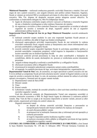 Ministerul Finanţelor – realizează conducerea generală a activităţii financiare a statului. Este acel
organ de stat a puterii executive, care asigură relizarea unei politici unitare financiare, bugetare,
fiscale şi valutare pe teritoriul RM şi coordonează activitatea în sfera dată a altor organe ale puterii
executive. Min. Fin. dispune de drepturile necesare pentru atingerea acestor obiective. În
conformitate cu însărcinările delegate lui, Min Fin înfăptuieşte funcţii:
1) legate de efectuarea controlului asupra utilizării raţionale şi finalizate a resurselor bugetare
de stat, a fondurilor extrabugetare şi altor mijloace financiare ale statului;
2) de organizare a reviziilor şi altor controluri financiare a organizaţiilor ca rezultat al adresării
organelor de ocrotire a normelor de drept, organelor puterii de stat şi organelor
administraţiei publice locale etc.
Inspectoratul Fiscal Principal de Stat de pe lîngă Ministerul Finanţelor exercită următoarele
atribuţii:
1) realizază controlul asupra modului în care este respectată legislaţia fiscală precum şi
normele ce stabilesc alte plăţi în buget sau fonduri extrabugetare
2) efectuează supravegherea activităţii inspectoratelor fiscale de stat teritoriale în vederea
exercitării controlului fiscal, asigură crearea şi funcţionarea unui sistem informaţional unic
privind contribuabilii şi obligaţiile fiscale
3) exercită controlul asupra respectării legislaţiei fiscale în activitatea autorităţilor publice şi
prezintă autorităţilor competente propuneri vizînd tragerea la răspundere a funcţionarilor
acestor autorităţi care au încălcat legislaţia fiscală
4) realizează controlul privind prezentarea la timp de către contribuabili a balanţelor de
contabilitate, dărilor de seamă, declaraţiilor etc. precum şi veridicitatea acestor documente
prezentate
5) asigură evidenţa integrală şi conformă a contribuabililor şi a obligaţiilor fiscale,
6) efectuează executarea silită a obligaţiilor fiscale
7) să pornească în instanţele judecătoreşti competente acţiuni contra contribuabililor
8) să suspende, în condiţiile prevăzute de lege, activitatea întreprinderilor, organizaţiilor etc.
Departamentul Vamal de Stat: este, de asemenea, un organ specializat a puterii executive de stat.
Îi revin atribuţii şi competenţe fiscale privind colectarea taxelor vamale în bugetul statului şi este un
organ de ocrotire a normelor de drept. Le este, de asemenea, atribuit statutul de subiect al activităţii
operativ-investigative. Sistemul unic de organe vamale include:
1) Departamentul vamal de Stat al RM
2) Direcţii vamale
3) Vămi
4) Posturi vamale
5) Laboratoare vamale, instituţii de cercetări ştiinţifice a căror activitate contribuie la realizarea
sarcinilor organelor vamale.
Unul din obiectivele esenţiale ale Departamentului Vamal este asigurarea securităţii şi
ocrotirea intereselor economice a RM. Pe lîngă funcţii legate de elaborarea şi realizarea politicii
vamale, Dep. Vam de Stat se ocupă şi de incasarea impozitelor şi taxelor vamale, precum şi altor
plăţi vamale, organizează activitatea de control valutar etc.
Organele sistemului vamal:
1) au dreptul de efectua controlul activităţii financiare a persoanelor ce
transportă peste hotarele ţării bunuri (mărfuri) fie mijloace de transport
2) să ceară efecuarea plăţilor vamale
3) să primească de la instituţiile financiare date şi informaţii privind operaţiile şi
conturile persoanelor
4) să tragă la răspundere pentru încălcarea regulilor vamale
5) să realizeze executarea silită a plăţilor şi obligaţiilor prevăzute de lege (pentru
neîndeplinirea regulilor vamale).
CENTRUL DE COMBATERE A CRIMELOR ECONOMICE ŞI CORUPŢIEI: a fost format
în baza Hotărîrii Guvernului Nr. 158 din 11 februarie 2002 ”Privind formarea Centrului de
 