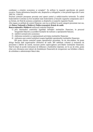 combatare a crimelor economice şi corupţiei”. Se atribuie la organele specilaizate ale puterii
excutive. Pentru delimitarea funcţiilor sale, drepturilor şi obligaţiilor, a fost primită legea din 6 iunie
2002 Nr. 1104-XY.
Sructura centrului presupune prezenţa unui aparat central şi subdiviziunilor teritoriale. În cadrul
însărcinărilor Centrului au fost incadrate toate însărcinările şi funcţiile organelor componente care l-
au format, ele fiind de asmenea completate cu drepturile şi scopurile organelor fiscale.
Alte organe cu atribuţii de control financiar, care nu se atribuie la acele categorii prezentate mai sus,
sînt Banca Naţională a Moldovei, Poliţia economică, firmele de audit.
Banca naţională a Moldovei realizează controlul financiar:
1) prin intermediul controlului legalităţii înfiinţării instituţiilor financiare, în procesul
înregistrării băncilor şi acordării licenţelor de realizare a operaţiunilor bancare;
2) stabilirii normativelor economice
3) elaborarea normelor ce reglementează activitatea instituţiilor financiare
4) realizarea unui control nemijlocit asupra legalităţii operaţiunilor instituţiilor financiare.
BN poate efectua controlul asupra operaţiunilor prezentate, fie de sine-stătător, fie poate
delega funcţia dată organizaţiilor (firmelor) de audit. BN stabileşte volumul şi termenele de
prezentare a dărilor de seamă, necesare pentru supravegherea activităţilor instituţiilor financiare;
fiind în drept să acorde instrucţiuni de înlăturare a încălcărilor depistate, iar în caz de refuz, poate
chiar cere efectuarea unor măsuri de (însănătoşire financiară) de reorganizare sau lichidare a băncii,
de schimbare a administraţiei băncii date.
 