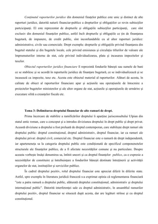 Conţinutul raporturilor juridice din domeniul finaţelor publice este unic şi distinct de alte
raporturi juridice, datorită naturii financiar-publice a drepturilor şi obligaţiilor ce revin subiecţilor
partcicipanţi. El este reprezentat de drepturile şi obligaţiile subiecţilor participanţi, care sînt
exclusiv din domeniul finanţelor publice, astfel încît drepturile şi obligaţiile ce ţin de finanţarea
bugetară, de impunere, de credit public, sînt inconfundabile cu al altor raporturi juridice:
administrative, civile sau comerciale. Drept exemplu: drepturile şi obligaţiile privind finanţarea din
bugetul statului şi din bugetele locale, cele privind emisiunea şi circulaţia titlurilor de valoare ale
împrumuturilor interne de stat, cele privind individualizarea, plata şi incasarea impozitelor şi
taxelor.
Obiectul raporturilor juridice financiare îl reprezintă fondurile băneşti sau sumele de bani
ce se stabilesc şi se acordă în raporturile juridice de finanţare bugetară, ce se individualizează şi se
incasează ca impozite, taxe etc. Acesta este obiectul material al raporturilor. Alături de acesta, în
calitate de obiect al raporturilor financiare apar şi acţiunile sau operaţiunile de întocmire a
proiectelor bugetelor ministerelor şi ale altor organe de stat, acţiunile şi operaţiunile de urmărire şi
executare silită a creanţelor fiscale etc.
Tema 3: Delimitarea dreptului financiar de alte ramuri de drept.
Prima încercare de stabilire a ramificărilor dreptului îi aparţine jurisconsultului Ulpian din
statul antic roman, care a conceput şi a introdus diviziunea dreptului în drept public şi drept privat.
Această diviziune a dreptului a fost preluată de dreptul contemporan, care stabileşte drept ramuri ale
dreptului public: dreptul constituţional, dreptul administrativ, dreptul financiar, iar ca ramuri ale
dreptului privat: dreptul civil, comercial etc. Dreptul financiar este o ramură de drept independentă,
iar aparteneneţa sa la categoria dreptului public este condiţionată de specificul componenetelor
structurale ale finanţelor publice, de a fi afectate necesităţilor comune şi nu particulare. Despre
aceasta vorbeşte însăşi denumirea sa, întînit uneori şi ca dreptul finanţelor publice, ca o expresie a
necesităţilor de constituire şi întrebuinţare a fondurilor băneşti destinate întreţinerii şi activităţii
organelor de stat, instituţiilor şi serviciilor publice.
În cadrul dreptului pozitiv, rolul dreptului financiar este apreciat diferit în diferite state.
Astfel, spre exemplu în literatura juridică franceză s-a exprimat opinia că reglementarea financiară
”este a patra ramură a dreptului public, alăturată dreptului constituţional, administrativ şi dreptului
internaţional public”. Datorită interferenţei sale cu dreptul administrativ, în ansamblul ramurilor
dreptului pozitiv, dreptul financiar se situează după acesta, dar are legături strînse şi cu dreptul
constituţional.
 