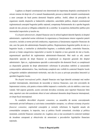 Legătura cu dreptul constituţional este determinată de importanţa dreptului constituţional în
oricare sisteme de drept de a fi o ramură funadamentală, precum şi datorită statuării constituţionale
a unor concepte de bază pentru domeniul finaţelor publice. Astfel, alături de principiile de
organizare statală, drepturile şi îndatoririle cetăţenilor, autorităţile publice, dreptul constituţional
reglementează conceptul bugetului public naţional, competenţa Parlamentului de a aproba bugetele
anuale de stat, precum şi obligaţia cetăţenilor de a contribui la acoperirea cheltuielilor publice prin
intermediul impozitelor şi taxelor etc.
Cu dreptul administrativ, dreptul financiar este în strînsă legătură datorită faptului că dreptul
administrativ, cuprinzînd norme referitoare la organizarea şi funcţionarea tuturor organelor puterii
executive, include şi norme privind conducerea, organizarea şi funcţionarea organelor financiare de
stat, care fac parte din administraţia finanţelor publice. Reglementarea bugetului public de stat şi a
bugetelor locale, a veniturilor şi cheltuielilor bugetare, a creditului public, controlului financiar,
precum şi însăşi categorisirea impozitelor şi taxelor în impotite şi taxe generale de stat şi locale,
argumentează specificul de reglementare administrativ-financiară. Mai mult ca atît, uneori
dispoziţiile speciale de drept financiar se completează cu dispoziţii generale din dreptul
administrativ. Spre ex., reglementarea specială a cotravenţiilor din domeniul fiscal, se completează
cu dispoziţiile generale de drept administrativ referitoare la procedura stabilirii şi sancţionării
contravenţiilor administrative. Sau, interferenţa complexă este vizibilă în contextul finaţelor locale
şi bugetelor unităţilor administrativ-teritoriale, mai ales în ceea ce priveşte procedura întocmirii şi
aprobării bugetelor locale.
De dreptul internaţional public, dreptul financiar este legat datorită existenţei mai multor
acorduri internaţionale, determinate de necesităţi şi interese financiare, cum sînt convenţiile de
împrumuturi externe, cele pentru evitarea dublei impuneri a veniturilor, cele de stabilire a unor taxe
vamale. Sub aspecte generale, aceste convenţii dovedesc existenţa unor raporturi financiare între
state, raporturi care sînt considerate obiect al unei subramuri denumite drept financiar internaţional,
ori drept fiscal internaţional.
În condiţiile dezvoltării dreptului comunitar, ca ansamblu de norme convenţionale
interstatale privind înfiinţarea şi activitatea comunităţilor europene, s-a afirmat existenţa dreptului
financiar comunitar, cuprinzînd conceptele şi normele referitoare la bugetele anuale ale
comunităţilor europene, la impozite, taxe şi politica fiscală comunitară, circulaţia şi politica
monetară, controlul financiar comunitar etc. Legătura este şi mai accentuată în contextul tendinţei
de incadrare europeană şi obiectivului de armonizare a prevederilor legislaţiilor financiare
naţionale.
Tema 4: Bugetul public
 
