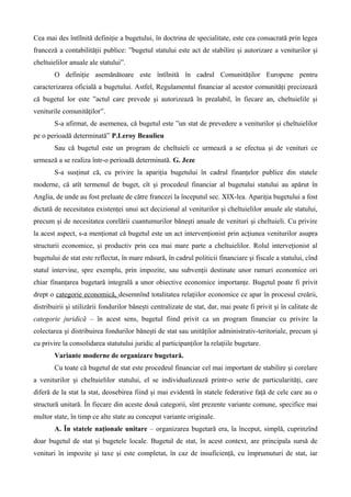 Cea mai des întîlnită definiţie a bugetului, în doctrina de specialitate, este cea consacrată prin legea
franceză a contabilităţii publice: ”bugetul statului este act de stabilire şi autorizare a veniturilor şi
cheltuielilor anuale ale statului”.
O definiţie asemănătoare este întîlnită în cadrul Comunităţilor Europene pentru
caracterizarea oficială a bugetului. Astfel, Regulamentul financiar al acestor comunităţi precizează
că bugetul lor este ”actul care prevede şi autorizează în prealabil, în fiecare an, cheltuielile şi
veniturile comunităţilor”.
S-a afirmat, de asemenea, că bugetul este ”un stat de prevedere a veniturilor şi cheltuielilor
pe o perioadă determinată” P.Leroy Beaulieu
Sau că bugetul este un program de cheltuieli ce urmează a se efectua şi de venituri ce
urmează a se realiza într-o perioadă determinată. G. Jeze
S-a susţinut că, cu privire la apariţia bugetului în cadrul finanţelor publice din statele
moderne, că atît termenul de buget, cît şi procedeul financiar al bugetului statului au apărut în
Anglia, de unde au fost preluate de către francezi la începutul sec. XIX-lea. Apariţia bugetului a fost
dictată de necesitatea existenţei unui act decizional al veniturilor şi cheltuielilor anuale ale statului,
precum şi de necesitatea corelării cuantumurilor băneşti anuale de venituri şi cheltuieli. Cu privire
la acest aspect, s-a menţionat că bugetul este un act intervenţionist prin acţiunea veniturilor asupra
structurii economice, şi productiv prin cea mai mare parte a cheltuielilor. Rolul interveţionist al
bugetului de stat este reflectat, în mare măsură, în cadrul politicii financiare şi fiscale a statului, cînd
statul intervine, spre exemplu, prin impozite, sau subvenţii destinate unor ramuri economice ori
chiar finanţarea bugetară integrală a unor obiective economice importanţe. Bugetul poate fi privit
drept o categorie economică, desemnînd totalitatea relaţiilor economice ce apar în procesul creării,
distribuirii şi utilizării fondurilor băneşti centralizate de stat, dar, mai poate fi privit şi în calitate de
categorie juridică – în acest sens, bugetul fiind privit ca un program financiar cu privire la
colectarea şi distribuirea fondurilor băneşti de stat sau unităţilor administrativ-teritoriale, precum şi
cu privire la consolidarea statutului juridic al participanţilor la relaţiile bugetare.
Variante moderne de organizare bugetară.
Cu toate că bugetul de stat este procedeul financiar cel mai important de stabilire şi corelare
a veniturilor şi cheltuielilor statului, el se individualizează printr-o serie de particularităţi, care
diferă de la stat la stat, deosebirea fiind şi mai evidentă în statele federative faţă de cele care au o
structură unitară. În fiecare din aceste două categorii, sînt prezente variante comune, specifice mai
multor state, în timp ce alte state au conceput variante originale.
A. În statele naţionale unitare – organizarea bugetară era, la început, simplă, cuprinzînd
doar bugetul de stat şi bugetele locale. Bugetul de stat, în acest context, are principala sursă de
venituri în impozite şi taxe şi este completat, în caz de insuficienţă, cu împrumuturi de stat, iar
 