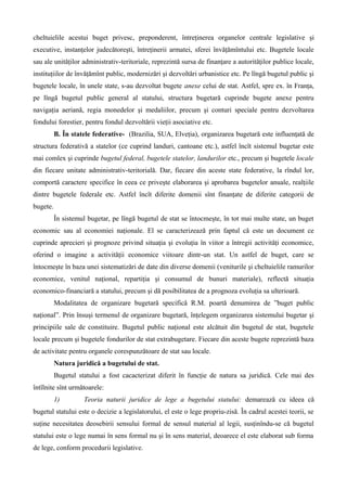 cheltuielile acestui buget privesc, preponderent, întreţinerea organelor centrale legislative şi
executive, instanţelor judecătoreşti, întreţinerii armatei, sferei învăţămîntului etc. Bugetele locale
sau ale unităţilor administrativ-teritoriale, reprezintă sursa de finanţare a autorităţilor publice locale,
instituţiilor de învăţămînt public, modernizări şi dezvoltări urbanistice etc. Pe lîngă bugetul public şi
bugetele locale, în unele state, s-au dezvoltat bugete anexe celui de stat. Astfel, spre ex. în Franţa,
pe lîngă bugetul public general al statului, structura bugetară cuprinde bugete anexe pentru
navigaţia aeriană, regia monedelor şi medaliilor, precum şi conturi speciale pentru dezvoltarea
fondului forestier, pentru fondul dezvoltării vieţii asociative etc.
B. În statele federative- (Brazilia, SUA, Elveţia), organizarea bugetară este influenţată de
structura federativă a statelor (ce cuprind landuri, cantoane etc.), astfel încît sistemul bugetar este
mai comlex şi cuprinde bugetul federal, bugetele statelor, landurilor etc., precum şi bugetele locale
din fiecare unitate administrativ-teritorială. Dar, fiecare din aceste state federative, la rîndul lor,
comportă caractere specifice în ceea ce priveşte elaborarea şi aprobarea bugetelor anuale, realţiile
dintre bugetele federale etc. Astfel încît diferite domenii sînt finanţate de diferite categorii de
bugete.
În sistemul bugetar, pe lîngă bugetul de stat se întocmeşte, în tot mai multe state, un buget
economic sau al economiei naţionale. El se caracterizează prin faptul că este un document ce
cuprinde aprecieri şi prognoze privind situaţia şi evoluţia în viitor a întregii activităţi economice,
oferind o imagine a activităţii economice viitoare dintr-un stat. Un astfel de buget, care se
întocmeşte în baza unei sistematizări de date din diverse domenii (veniturile şi cheltuielile ramurilor
economice, venitul naţional, repartiţia şi consumul de bunuri materiale), reflectă situaţia
economico-financiară a statului, precum şi dă posibilitatea de a prognoza evoluţia sa ulterioară.
Modalitatea de organizare bugetară specifică R.M. poartă denumirea de ”buget public
naţional”. Prin însuşi termenul de organizare bugetară, înţelegem organizarea sistemului bugetar şi
principiile sale de constituire. Bugetul public naţional este alcătuit din bugetul de stat, bugetele
locale precum şi bugetele fondurilor de stat extrabugetare. Fiecare din aceste bugete reprezintă baza
de activitate pentru organele corespunzătoare de stat sau locale.
Natura juridică a bugetului de stat.
Bugetul statului a fost cacacterizat diferit în funcţie de natura sa juridică. Cele mai des
întîlnite sînt următoarele:
1) Teoria naturii juridice de lege a bugetului statului: demarează cu ideea că
bugetul statului este o decizie a legislatorului, el este o lege propriu-zisă. În cadrul acestei teorii, se
suţine necesitatea deosebirii sensului formal de sensul material al legii, susţinîndu-se că bugetul
statului este o lege numai în sens formal nu şi în sens material, deoarece el este elaborat sub forma
de lege, conform procedurii legislative.
 