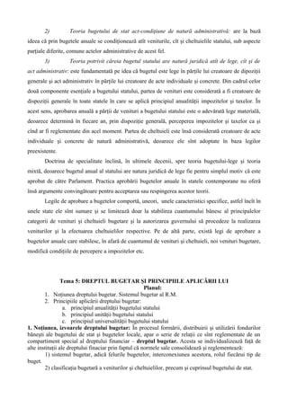 2) Teoria bugetului de stat act-condiţiune de natură administrativă: are la bază
ideea că prin bugetele anuale se condiţionează atît veniturile, cît şi cheltuielile statului, sub aspecte
parţiale diferite, comune actelor administrative de acest fel.
3) Teoria potrivit căreia bugetul statului are natură juridică atît de lege, cît şi de
act administrativ: este fundamentată pe idea că bugetul este lege în părţile lui creatoare de dipoziţii
generale şi act administrativ în părţile lui creatoare de acte individuale şi concrete. Din cadrul celor
două componente esenţiale a bugetului statului, partea de venituri este considerată a fi creatoare de
dispoziţii generale în toate statele în care se aplică principiul anualităţii impozitelor şi taxelor. În
acest sens, aprobarea anuală a părţii de venituri a bugetului statului este o adevărată lege materială,
deoarece determină în fiecare an, prin dispoziţie generală, perceperea impozitelor şi taxelor ca şi
cînd ar fi reglementate din acel moment. Partea de cheltuieli este însă considerată creatoare de acte
individuale şi concrete de natură administrativă, deoarece ele sînt adoptate în baza legilor
preexistente.
Doctrina de specialitate înclină, în ultimele decenii, spre teoria bugetului-lege şi teoria
mixtă, deoarece bugetul anual al statului are natura juridică de lege fie pentru simplul motiv că este
aprobat de către Parlament. Practica aprobării bugetelor anuale în statele contemporane nu oferă
însă argumente convingătoare pentru acceptarea sau respingerea acestor teorii.
Legile de aprobare a bugetelor comportă, uneori, unele caracteristici specifice, astfel încît în
unele state ele sînt sumare şi se limitează doar la stabilirea cuantumului bănesc al principalelor
categorii de venituri şi cheltuieli bugetare şi la autorizarea guvernului să procedeze la realizarea
veniturilor şi la efectuarea cheltuielilor respective. Pe de altă parte, există legi de aprobare a
bugetelor anuale care stabilesc, în afară de cuantumul de venituri şi cheltuieli, noi venituri bugetare,
modifică condiţiile de percepere a impozitelor etc.
Tema 5: DREPTUL BUGETAR ŞI PRINCIPIILE APLICĂRII LUI
Planul:
1. Noţiunea dreptului bugetar. Sistemul bugetar al R.M.
2. Principiile aplicării dreptului bugetar:
a. principiul anualităţii bugetului statului
b. principiul unităţii bugetului statului
c. principiul universalităţii bugetului statului
1. Noţiunea, izvoarele dreptului bugetar: În procesul formării, distribuirii şi utilizării fondurilor
băneşti ale bugetului de stat şi bugetelor locale, apar o serie de relaţii ce sînt reglementate de un
compartiment special al dreptului financiar – dreptul bugetar. Acesta se individualizează faţă de
alte instituţii ale dreptului finaciar prin faptul că normele sale consolidează şi reglementează:
1) sistemul bugetar, adică felurile bugetelor, interconexiunea acestora, rolul fiecărui tip de
buget.
2) clasificaţia bugetară a veniturilor şi cheltuielilor, precum şi cuprinsul bugetului de stat.
 