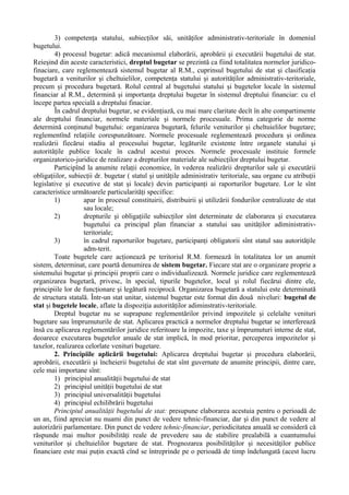 3) competenţa statului, subiecţilor săi, unităţilor administrativ-teritoriale în domeniul
bugetului.
4) procesul bugetar: adică mecanismul elaborării, aprobării şi executării bugetului de stat.
Reieşind din aceste caracteristici, dreptul bugetar se prezintă ca fiind totalitatea normelor juridico-
finaciare, care reglementează sistemul bugetar al R.M., cuprinsul bugetului de stat şi clasificaţia
bugetară a veniturilor şi cheltuielilor, competenţa statului şi autorităţilor administrativ-teritoriale,
precum şi procedura bugetară. Rolul central al bugetului statului şi bugetelor locale în sistemul
financiar al R.M., determină şi importanţa dreptului bugetar în sistemul dreptului financiar: cu el
începe partea specială a dreptului finaciar.
În cadrul dreptului bugetar, se evidenţiază, cu mai mare claritate decît în alte compartimente
ale dreptului financiar, normele materiale şi normele procesuale. Prima categorie de norme
determină conţinutul bugetului: organizarea bugetară, felurile veniturilor şi cheltuielilor bugetare;
reglementînd relaţiile corespunzătoare. Normele procesuale reglementează procedura şi ordinea
realizării fiecărui stadiu al procesului bugetar, legăturile existente între organele statului şi
autorităţile publice locale în cadrul acestui proces. Normele procesuale instituie formele
organizatorico-juridice de realizare a drepturilor materiale ale subiecţilor dreptului bugetar.
Participînd la anumite relaţii economice, în vederea realizării drepturilor sale şi executării
obligaţiilor, subiecţii dr. bugetar ( statul şi unităţile administrativ teritoriale, sau organe cu atribuţii
legislative şi executive de stat şi locale) devin participanţi ai raporturilor bugetare. Lor le sînt
caracteristice următoarele particularităţi specifice:
1) apar în procesul constituirii, distribuirii şi utilizării fondurilor centralizate de stat
sau locale;
2) drepturile şi obligaţiile subiecţilor sînt determinate de elaborarea şi executarea
bugetului ca principal plan financiar a statului sau unităţilor adiministrativ-
teritoriale;
3) în cadrul raporturilor bugetare, participanţi obligatorii sînt statul sau autorităţile
adm-terit.
Toate bugetele care acţionează pe teritoriul R.M. formează în totalitatea lor un anumit
sistem, determinat, care poartă denumirea de sistem bugetar. Fiecare stat are o organizare proprie a
sistemului bugetar şi principii proprii care o individualizează. Normele juridice care reglementează
organizarea bugetară, privesc, în special, tipurile bugetelor, locul şi rolul fiecărui dintre ele,
principiile lor de funcţionare şi legătură reciprocă. Organizarea bugetară a statului este determinată
de structura statală. Într-un stat unitar, sistemul bugetar este format din două niveluri: bugetul de
stat şi bugetele locale, aflate la dispoziţia autorităţilor adiminstrativ-teritoriale.
Dreptul bugetar nu se suprapune reglementărilor privind impozitele şi celelalte venituri
bugetare sau împrumuturile de stat. Aplicarea practică a normelor dreptului bugetar se interferează
însă cu aplicarea reglementărilor juridice referitoare la impozite, taxe şi împrumuturi interne de stat,
deoarece executarea bugetelor anuale de stat implică, în mod prioritar, perceperea impozitelor şi
taxelor, realizarea celorlate venituri bugetare.
2. Principiile aplicării bugetului: Aplicarea dreptului bugetar şi procedura elaborării,
aprobării, executării şi încheierii bugetului de stat sînt guvernate de anumite principii, dintre care,
cele mai importane sînt:
1) principiul anualităţii bugetului de stat
2) principiul unităţii bugetului de stat
3) principiul universalităţii bugetului
4) principiul echilibrării bugetului
Principiul anualităţii bugetului de stat: presupune elaborarea acestuia pentru o perioadă de
un an, fiind apreciat nu nuami din punct de vedere tehnic-financiar, dar şi din punct de vedere al
autorizării parlamentare. Din punct de vedere tehnic-financiar, periodicitatea anuală se consideră că
răspunde mai multor posibilităţi reale de prevedere sau de stabilire prealabilă a cuantumului
veniturilor şi cheltuielilor bugetare de stat. Prognozarea posibilităţilor şi necesităţilor publice
financiare este mai puţin exactă cînd se întreprinde pe o perioadă de timp îndelungată (acest lucru
 