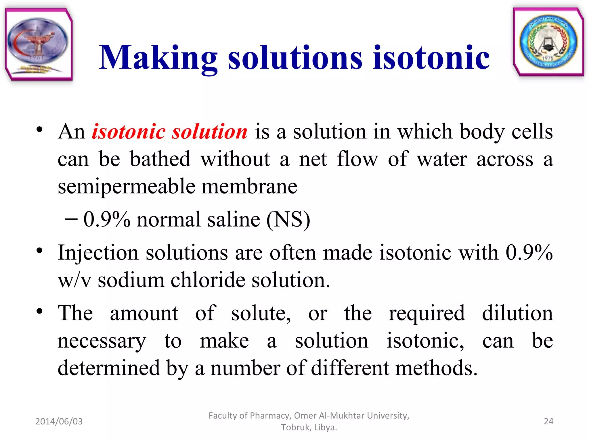Making solutions isotonic
• An isotonic solution is a solution in which body cells
can be bathed without a net flow of water across a
semipermeable membrane
– 0.9% normal saline (NS)
• Injection solutions are often made isotonic with 0.9%
w/v sodium chloride solution.
• The amount of solute, or the required dilution
necessary to make a solution isotonic, can be
determined by a number of different methods.
2014/06/03
Faculty of Pharmacy, Omer Al-Mukhtar University,
Tobruk, Libya.
24
 