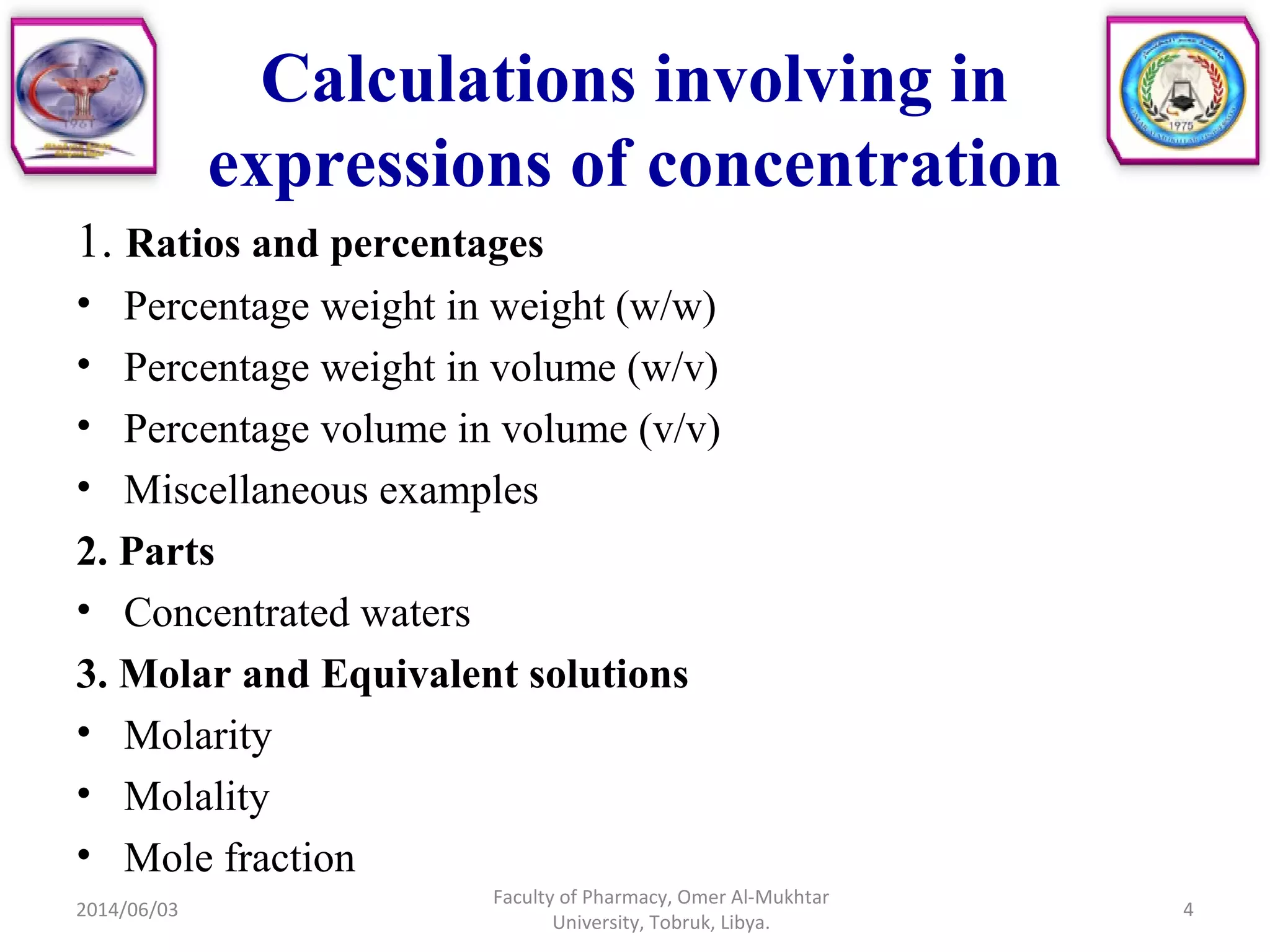 Calculations involving in
expressions of concentration
1. Ratios and percentages
• Percentage weight in weight (w/w)
• Percentage weight in volume (w/v)
• Percentage volume in volume (v/v)
• Miscellaneous examples
2. Parts
• Concentrated waters
3. Molar and Equivalent solutions
• Molarity
• Molality
• Mole fraction
2014/06/03 4
Faculty of Pharmacy, Omer Al-Mukhtar
University, Tobruk, Libya.
 