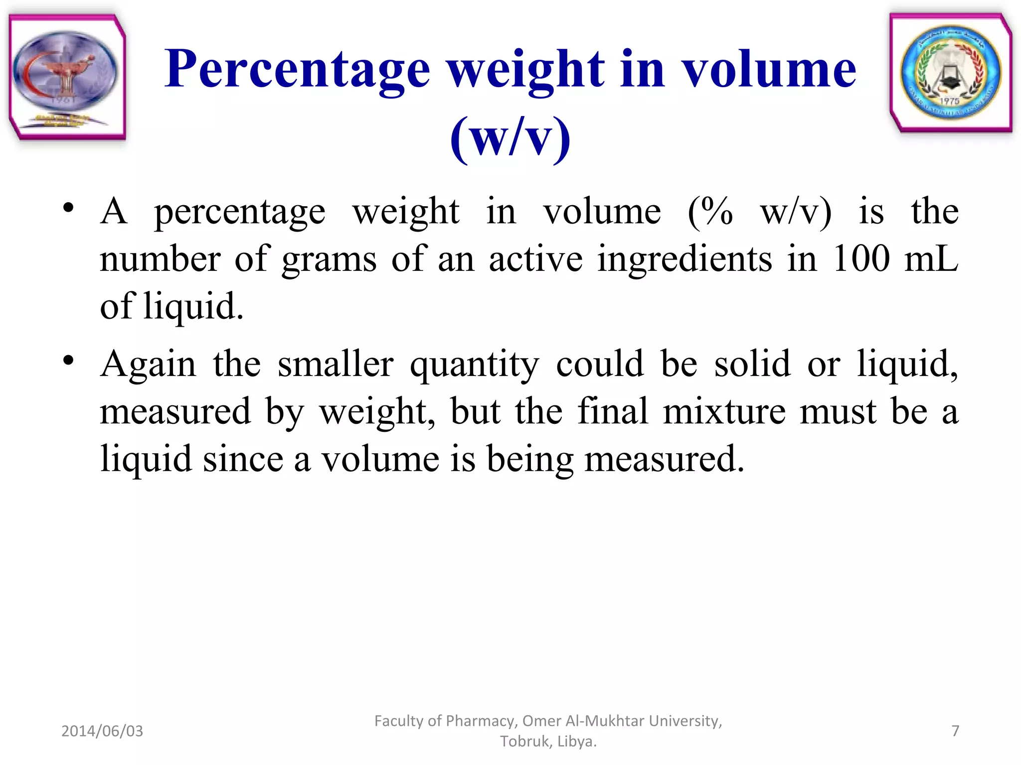 Percentage weight in volume
(w/v)
• A percentage weight in volume (% w/v) is the
number of grams of an active ingredients in 100 mL
of liquid.
• Again the smaller quantity could be solid or liquid,
measured by weight, but the final mixture must be a
liquid since a volume is being measured.
2014/06/03
Faculty of Pharmacy, Omer Al-Mukhtar University,
Tobruk, Libya.
7
 