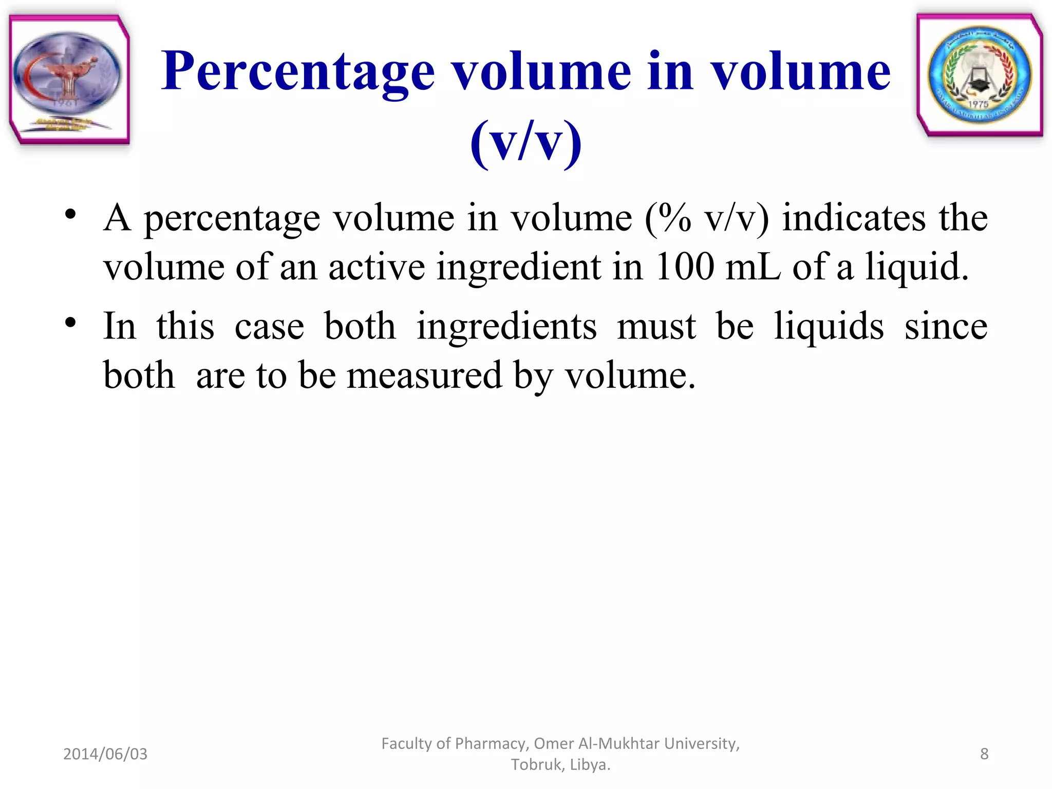 Percentage volume in volume
(v/v)
• A percentage volume in volume (% v/v) indicates the
volume of an active ingredient in 100 mL of a liquid.
• In this case both ingredients must be liquids since
both are to be measured by volume.
2014/06/03
Faculty of Pharmacy, Omer Al-Mukhtar University,
Tobruk, Libya.
8
 