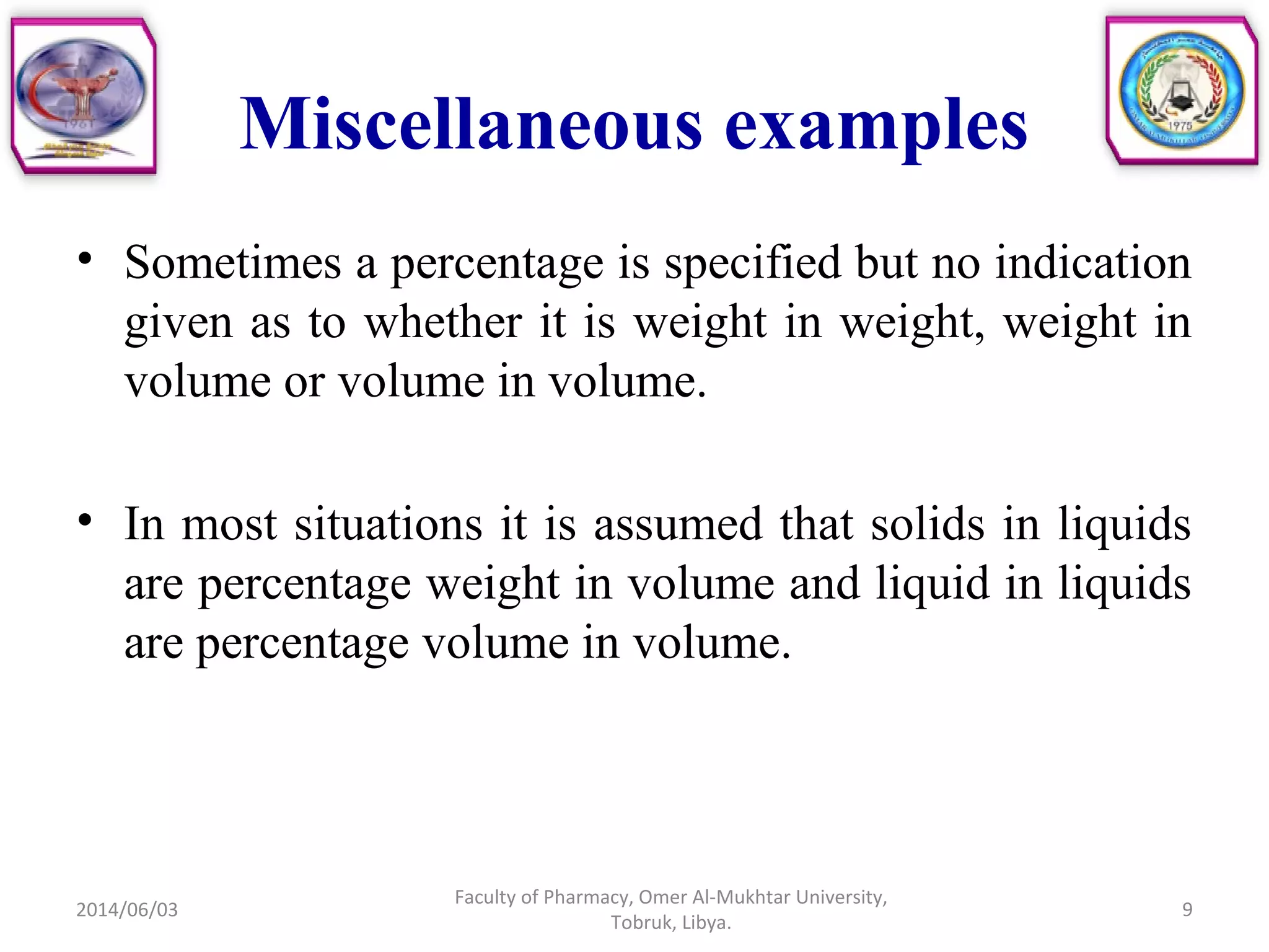 Miscellaneous examples
• Sometimes a percentage is specified but no indication
given as to whether it is weight in weight, weight in
volume or volume in volume.
• In most situations it is assumed that solids in liquids
are percentage weight in volume and liquid in liquids
are percentage volume in volume.
2014/06/03
Faculty of Pharmacy, Omer Al-Mukhtar University,
Tobruk, Libya.
9
 
