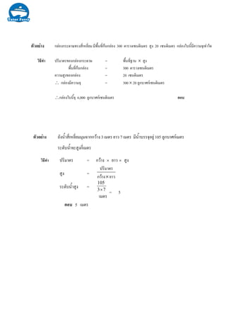 กลองกระดาษทรงสี่เหลี่ยม มีพื้นที่กนกลอง 300 ตารางเซนติเมตร สูง 20 เซนติเมตร กลองใบนี้มีความจุเทาใด
วิธีทํา ปริมาตรของกลองกระดาษ = พื้นที่ฐาน × สูง
พื้นที่กนกลอง = 300 ตารางเซนติเมตร
ความสูงของกลอง = 20 เซนติเมตร
∴ กลองมีความจุ = 300 × 20 ลูกบาศกเซนติเมตร
∴กลองใบนี้จุ 6,000 ลูกบาศกเซนติเมตร ตอบ
ตัวอยาง ถังน้ําสี่เหลี่ยมมุมฉากกวาง 3 เมตร ยาว 7 เมตร มีน้ําบรรจุอยู 105 ลูกบาศกเมตร
ระดับน้ําจะสูงกี่เมตร
ปริมาตร = กวาง × ยาว × สูง
สูง =
ยาวกวาง
ปริมาตร
×
ระดับน้ําสูง = 73
105
×
= 5
เมตร
ตอบ 5 เมตร
ตัวอยาง
วิธีทํา
 