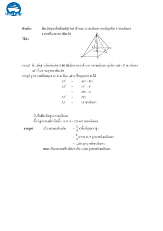 Ò§µÑÇÍÂ‹ ¾ÕÃÐÁÔ´°Ò¹ÊÕèàËÅÕèÂÁ¨ÑµØÃÑÊÂÒÇ´ŒÒ¹ÅÐ16à«¹µÔàÁµÃáÅÐÁÕÊÙ§àÍÕÂ§17à«¹µÔàÁµÃ
¨§ËÒ»ÃÔÁÒµÃ¢Í§¾ÕÃÐÁÔ´
ÇÔ¸Õ·íÒ
¨Ò¡ÃÙ» ¾ÕÃÐÁÔ´°Ò¹ÊÕèàËÅÕèÂÁ¨ÑµØÃÑÊBCDEÁÕ¤ÇÒÁÂÒÇ´ŒÒ¹ÅÐ16à«¹µÔàÁµÃÊÙ§àÍÕÂ§AG=17à«¹µÔàÁµÃ
AF à»š¹¤ÇÒÁÊÙ§¢Í§¾ÕÃÐÁÔ´
¨Ò¡ÃÙ» ÃÙ»ÊÒÁàËÅÕèÂÁÁØÁ©Ò¡ AFG ÁÕÁØÁ AFG à»š¹ÁØÁ©Ò¡ ¨Ðä´Œ
AF2
= AG2
– FG2
AF2
= 172
– 82
= 289 – 64
AF2
= 225
AF = 15à«¹µÔàÁµÃ
¹Ñè¹¤×Í¾ÕÃÐÁÔ´ÊÙ§15à«¹µÔàÁµÃ
¾×é¹·Õè°Ò¹¢Í§¾ÕÃÐÁÔ´¹Õé=16×16=256µÒÃÒ§à«¹µÔàÁµÃ
¨Ò¡ÊÙµÃ »ÃÔÁÒµÃ¢Í§¾ÕÃÐÁÔ´ = !

× ¾×é¹·Õè°Ò¹×ÊÙ§
= !

×256×15ÅÙ¡ºÒÈ¡à«¹µÔàÁµÃ
= 1,280 ÅÙ¡ºÒÈ¡à«¹µÔàÁµÃ
µÍº »ÃÔÁÒµÃ¢Í§¾ÕÃÐÁÔ´à·‹Ò¡Ñº 1,280 ÅÙ¡ºÒÈ¡à«¹µÔàÁµÃ
 