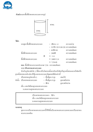 µÑÇÍÂ‹Ò§¨§ËÒ¾×é¹·Õè¼ÔÇ¢Í§·Ã§¡ÃÐºÍ¡¨Ò¡ÃÙ»
20«Á.
40«Á.
ÇÔ¸Õ·íÒ
¨Ò¡ÊÙµÃ¾×é¹·Õè¼ÔÇ¢Í§·Ã§¡ÃÐºÍ¡ = 2πr(h+r) µÒÃÒ§Ë¹‹ÇÂ
= 2× π× 20× (40+20) µÒÃÒ§à«¹µÔàÁµÃ
= 40π× 60 µÒÃÒ§à«¹µÔàÁµÃ
¾×é¹·Õè¼ÔÇ¢Í§·Ã§¡ÃÐºÍ¡ = 2400π µÒÃÒ§à«¹µÔàÁµÃ
π ≈ 3.14
¾×é¹·Õè¼ÔÇ¢Í§·Ã§¡ÃÐºÍ¡ ≈ 2400×3.14 µÒÃÒ§à«¹µÔàÁµÃ
≈ 7,536.00 µÒÃÒ§à«¹µÔàÁµÃ
µÍº ¾×é¹·Õè¼ÔÇ·Ã§¡ÃÐºÍ¡»ÃÐÁÒ³ 7,536 µÒÃÒ§à«¹µÔàÁµÃ
1.3.2 »ÃÔÁÒµÃ¢Í§·Ã§¡ÃÐºÍ¡
ÊíÒËÃÑºÃÙ»·Ã§µÑ¹ã´ æ ·ÕèÁÕá¹Ç¢ŒÒ§â´ÂÃÍºµÑé§©Ò¡¡ÑºË¹ŒÒµÑ´ËÃ×Í°Ò¹·Ñé§ÊÍ§áÅÐË¹ŒÒµÑ´ËÃ×Í
°Ò¹·Ñé§ÊÍ§¢¹Ò¹¡Ñ¹àª‹¹»ÃÔ«ÖÁáÅÐ·Ã§¡ÃÐºÍ¡ÁÕ¤Ø³ÊÁºÑµÔ´Ñ§¡Å‹ÒÇ¹Õé
»ÃÔÁÒµÃ¢Í§ÃÙ»·Ã§¹Ñé¹æ = ¾×é¹·Õè°Ò¹× ÊÙ§ àÊÁÍä»
´Ñ§¹Ñé¹ »ÃÔÁÒµÃ¢Í§·Ã§¡ÃÐºÍ¡ = ¾×é¹·Õè°Ò¹× ÊÙ§ ÅÙ¡ºÒÈ¡Ë¹‹ÇÂ
= πr2
h ÅÙ¡ºÒÈ¡Ë¹‹ÇÂ
àÁ×èÍ r á·¹ÃÑÈÁÕ¢Í§°Ò¹¢Í§·Ã§¡ÃÐºÍ¡
há·¹¤ÇÒÁÊÙ§¢Í§·Ã§¡ÃÐºÍ¡
»ÃÔÁÒµÃ¢Í§·Ã§¡ÃÐºÍ¡= πr2
h
àÁ×èÍ r á·¹ÃÑÈÁÕ¢Í§°Ò¹¢Í§·Ã§¡ÃÐºÍ¡
há·¹¤ÇÒÁÊÙ§¢Í§·Ã§¡ÃÐºÍ¡
ËÁÒÂàËµØ
ÊÙµÃ¡ÒÃËÒ»ÃÔÁÒµÃ¢Í§·Ã§¡ÃÐºÍ¡¹ÕéãªŒä´Œ·Ñé§»ÃÔÁÒµÃ¢Í§·Ã§¡ÃÐºÍ¡µÃ§áÅÐ»ÃÔÁÒµÃ¢Í§
·Ã§¡ÃÐºÍ¡àÍÕÂ§
 