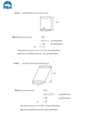 Ò§µÑÇÍÂ‹ ¨§ËÒ»ÃÔÁÒµÃ¢Í§·Ã§¡ÃÐºÍ¡µÃ§¨Ò¡ÃÙ»
2«Á.
4«Á.
ÇÔ¸Õ·íÒ»ÃÔÁÒµÃ¢Í§·Ã§¡ÃÐºÍ¡ = πr2
h
= π ×22
×4 ÅÙ¡ºÒÈ¡à«¹µÔàÁµÃ
= 16π ÅÙ¡ºÒÈ¡à«¹µÔàÁµÃ
π ≈ 3.14
»ÃÔÁÒµÃ¢Í§·Ã§¡ÃÐºÍ¡≈ 16×3.14≈ 50.24 ÅÙ¡ºÒÈ¡à«¹µÔàÁµÃ
µÍº ·Ã§¡ÃÐºÍ¡ÁÕ»ÃÔÁÒµÃ»ÃÐÁÒ³ 50.24 ÅÙ¡ºÒÈ¡à«¹µÔàÁµÃ
¨§ËÒ»ÃÔÁÒµÃ¢Í§·Ã§¡ÃÐºÍ¡àÍÕÂ§¨Ò¡ÃÙ»
ÇÔ¸Õ·íÒ»ÃÔÁÒµÃ¢Í§·Ã§¡ÃÐºÍ¡ = πr2
h
= π× × 4 ÅÙ¡ºÒÈ¡à«¹µÔàÁµÃ
= 49π ÅÙ¡ºÒÈ¡à«¹µÔàÁµÃ
π ≈
»ÃÔÁÒµÃ¢Í§·Ã§¡ÃÐºÍ¡≈49× ≈154ÅÙ¡ºÒÈ¡à«¹µÔàÁµÃ
µÍº·Ã§¡ÃÐºÍ¡ÁÕ»ÃÔÁÒµÃ»ÃÐÁÒ³154ÅÙ¡ºÒÈ¡à«¹µÔàÁµÃ
7 «Á.
4 «Á.
22
7
22
7
7
2( )2
Ò§µÑÇÍÂ‹
 