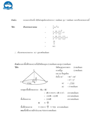 างตัวอย กระทงกรวยใบหนึ่ง มีเสนผานศูนยกลางปากกรวย 3 เซนติเมตร สูง 7 เซนติเมตร จงหาปริมาตรของกรวยนี้
วิธีทํา ปริมาตรของกรวยกลม = hr .2.
3
1
π
= 7
2
2
3
7
22
3
1
×⎟
⎠
⎞
⎜
⎝
⎛
××
= 7.
2
3
.
2
3
7
22
3
1
×⎟
⎠
⎞
⎜
⎝
⎛
×⎟
⎠
⎞
⎜
⎝
⎛
××
=
2
33
= 16.5
∴ ปริมาตรของกระทงกรวย 16.5 ลูกบาศกเซนติเมตร
µÑÇÍÂ‹Ò§¨§ËÒ¾×é¹·Õè¼ÔÇ¢Í§¡ÃÇÂ«Öè§ÁÕÃÑÈÁÕ¢Í§°Ò¹35à«¹µÔàÁµÃáÅÐÊÙ§12à«¹µÔàÁµÃ
ÇÔ¸Õ·íÒ ÃÑÈÁÕ¢Í§°Ò¹¡ÃÇÂÂÒÇ 35à«¹µÔàÁµÃ
¡ÃÇÂ¹ÕéÊÙ§ 12à«¹µÔàÁµÃ
áÅÐAC¤×ÍÊÙ§àÍÕÂ§
´Ñ§¹Ñé¹AC2
=BC2
+AB2
=352
+122
AC = 1369
AC =37à«¹µÔàÁµÃ
¨Ò¡ÊÙµÃ¾×é¹·Õè¼ÔÇ¢Í§¡ÃÇÂ = πrs+πr2
= (π× 35×37)+(π × 352
) µÒÃÒ§à«¹µÔàÁµÃ
= 1295π + 1225π µÒÃÒ§à«¹µÔàÁµÃ
¾×é¹·Õè¢Í§¡ÃÇÂ = 2520π µÒÃÒ§à«¹µÔàÁµÃ
π ≈
¾×é¹·Õè¼ÔÇ¢Í§¡ÃÇÂ ≈ 2520 × ≈ 7920 µÒÃÒ§à«¹µÔàÁµÃ
µÍº¾×é¹·Õè¼ÔÇ¡ÃÇÂÁÕ¤‹Ò»ÃÐÁÒ³7920µÒÃÒ§à«¹µÔàÁµÃ
12«Á.
35«Á.
A
C DB
22
7
22
7
 