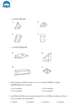 4.
3.
1. ทรงขอใดตอไปนี้เปนปริซึม
2. ทรงขอใดตอไปนี้ไมเปนปริซึม
ปริซึมสามเหลี่ยมมุมฉาก มีดานประกอบมุมฉากยาว 16 และ 12 เซนติเมตร ถาปริซึมนี้สูง 10 เซนติเมตร
ปริซึมนี้มีพื้นที่ผิวทุกดาน กี่ตารางเซนติเมตร
ก. 492 ตารางเซนติเมตร ข. 592 ตารางเซนติเมตร
ค. 672 ตารางเซนติเมตร ง. 762 ตารางเซนติเมตร
กําหนดปริซึมสามเหลี่ยมดานเทา มีความยาวของดานของฐานเทากับ a หนวย ถาปริซึมยาว 80 เซนติเมตร และปริมาตร
1280 3 ลูกบาศกเมตร แลว a มีคาเทากับขอใด
ก. 8 เซนติเมตร ข. 9 เซนติเมตร ค. 10 เซนติเมตร ง. 11 เซนติเมตร
 