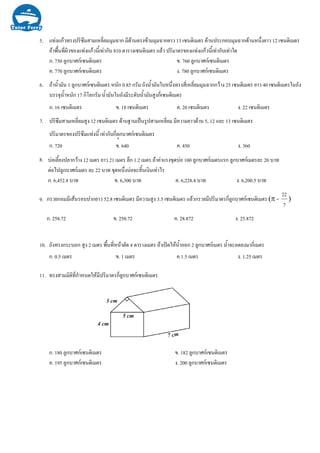 7.
6.
5.
8.
9.
10. ถังทรงกระบอก สูง 2 เมตร พื้นที่หนาตัด 4 ตารางเมตร ถาเปดใหน้ําออก 2 ลูกบาศกเมตร น้ําจะลดลงมากี่เมตร
ก. 0.5 เมตร ข. 1 เมตร ค.1.5 เมตร ง. 1.25 เมตร
11. ทรงสามมิติที่กําหนดใหมีปริมาตรกี่ลูกบาศกเซนติเมตร
ก. 180 ลูกบาศกเซนติเมตร ข. 182 ลูกบาศกเซนติเมตร
ค. 195 ลูกบาศกเซนติเมตร ง. 200 ลูกบาศกเซนติเมตร
แทงแกวทรงปริซึมสามเหลี่ยมมุมฉาก มีดานตรงขามมุมฉากยาว 13 เซนติเมตร ดานประกอบมุมฉากดานหนึ่งยาว 12 เซนติเมตร
ถาพื้นที่ผิวของแทงแกวนี้เทากับ 810 ตารางเซนติเมตร แลว ปริมาตรของแทงแกวนี้เทากับเทาใด
ก. 750 ลูกบาศกเซนติเมตร ข. 760 ลูกบาศกเซนติเมตร
ค. 770 ลูกบาศกเซนติเมตร ง. 780 ลูกบาศกเซนติเมตร
ถาน้ํามัน 1 ลูกบาศกเซนติเมตร หนัก 0.85 กรัม ถังน้ํามันใบหนึ่งทรงสี่เหลี่ยมมุมฉากกวาง 25 เซนติเมตร ยาว 40 เซนติเมตรในถัง
บรรจุน้ําหนัก 17 กิโลกรัม น้ํามันในถังมีระดับน้ํามันสูงกี่เซนติเมตร
ก. 16 เซนติเมตร ข. 18 เซนติเมตร ค. 20 เซนติเมตร ง. 22 เซนติเมตร
ปริซึมสามเหลี่ยมสูง 12 เซนติเมตร ดานฐานเปนรูปสามเหลี่ยม มีความยาวดาน 5, 12 และ 13 เซนติเมตร
ปริมาตรของปริซึมแทงนี้ เทากับกี่ลูกบาศกเซนติเมตร
ก. 720 ข. 640 ค. 450 ง. 360
บอเลี้ยงปลากวาง 12 เมตร ยาว 21 เมตร ลึก 1.2 เมตร ถาคาแรงขุดบอ 100 ลูกบาศกเมตรแรก ลูกบาศกเมตรละ 20 บาท
ตอไปลูกบาศกเมตร ละ 22 บาท ขุดหนึ่งบอจะสิ้นเงินเทาไร
ก. 6,452.8 บาท ข. 6,300 บาท ค. 6,228.4 บาท ง. 6,200.5 บาท
กรวยกลมมีเสนรอบปากยาว 52.8 เซนติเมตร มีความสูง 3.5 เซนติเมตร แลวกรวยมีปริมาตรกี่ลูกบาศกเซนติเมตร (π =
7
22
)
ก. 258.72 ข. 250.72 ค. 28.872 ง. 25.872
 