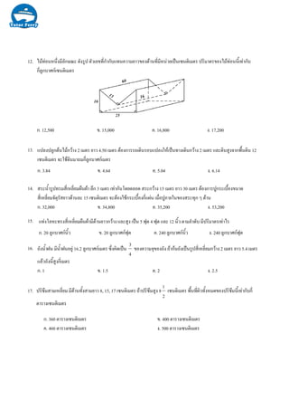 12.
13.
14.
15.
16.
17. ปริซึมสามเหลี่ยม มีดานทั้งสามยาว 8, 15, 17 เซนติเมตร ถาปริซึมสูง 8
2
1
เซนติเมตร พื้นที่ผิวทั้งหมดของปริซึมนี้เทากับกี่
ตารางเซนติเมตร
ก. 360 ตารางเซนติเมตร ข. 400 ตารางเซนติเมตร
ค. 460 ตารางเซนติเมตร ง. 500 ตารางเซนติเมตร
ไมทอนหนึ่งมีลักษณะ ดังรูป ตัวเลขที่กํากับแทนความยาวของดานที่มีหนวยเปนเซนติเมตร ปริมาตรของไมทอนนี้เทากับ
กี่ลูกบาศกเซนติเมตร
ก. 12,500 ข. 15,000 ค. 16,800 ง. 17,200
แปลงปลูกตนไมกวาง 2 เมตร ยาว 4.50 เมตร ตองการรถเดินรอบแปลงใหเปนทางเดินกวาง 2 เมตร และดินสูงจากพื้นดิน 12
เซนติเมตร จะใชดินมาถมกี่ลูกบาศกเมตร
ก. 3.84 ข. 4.64 ค. 5.04 ง. 6.14
สระน้ํารูปทรมสี่เหลี่ยมผืนผา ลึก 3 เมตร เทากันโดยตลอด สระกวาง 15 เมตร ยาว 30 เมตร ตองการปูกระเบื้องขนาด
สี่เหลี่ยมจัตุรัสยาวดานละ 15 เซนติเมตร จะตองใชกระเบื้องกี่แผน เมื่อปูภายในของสระทุก ๆ ดาน
ก. 32,000 ข. 34,800 ค. 35,200 ง. 53,200
ถังน้ําฝน มีน้ําฝนอยู 16.2 ลูกบาศกเมตร ซึ่งคิดเปน
4
3
ของความจุของถัง ถากนถังเปนรูปสี่เหลี่ยมกวาง 2 เมตร ยาว 5.4 เมตร
แลวถังนี้สูงกี่เมตร
ก. 1 ข. 1.5 ค. 2 ง. 2.5
แทงโลหะทรงสี่เหลี่ยมผืนผามีดานยาวกวาง และสูง เปน 5 ฟุต 4 ฟุต และ 12 นิ้ว ตามลําดับ มีปริมาตรเทาไร
ก. 20 ลูกบาศกนิ้ว ข. 20 ลูกบาศกฟุต ค. 240 ลูกบาศกนิ้ว ง. 240 ลูกบาศกฟุต
 